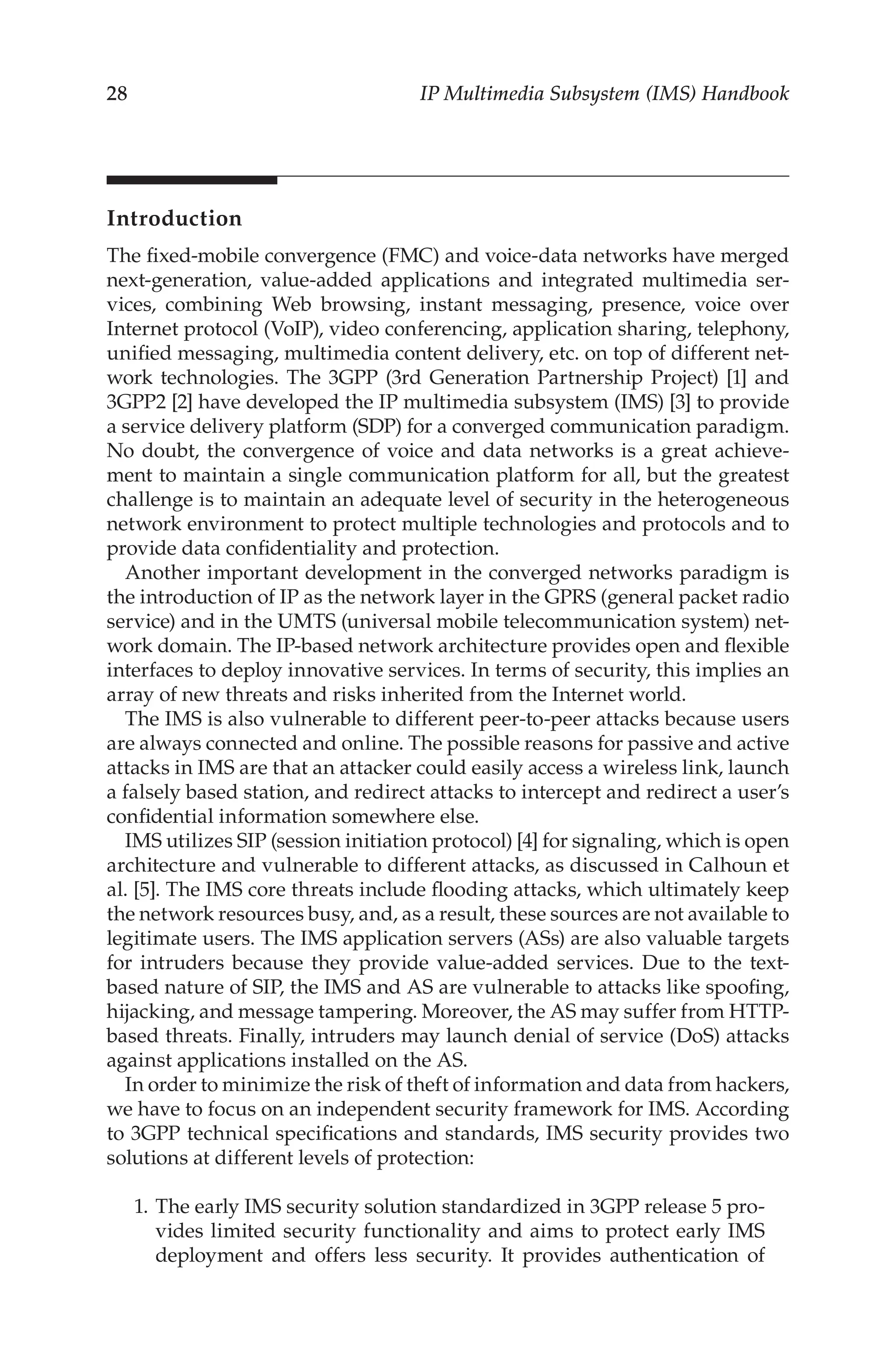 28 IP Multimedia Subsystem (IMS) Handbook
Introduction
The fixed-mobile convergence (FMC) and voice-data networks have merged
next-generation, value-added applications and integrated multimedia ser-
vices, combining Web browsing, instant messaging, presence, voice over
Internet protocol (VoIP), video conferencing, application sharing, telephony,
unified messaging, multimedia content delivery, etc. on top of different net-
work technologies. The 3GPP (3rd Generation Partnership Project) [1] and
3GPP2 [2] have developed the IP multimedia subsystem (IMS) [3] to provide
a service delivery platform (SDP) for a converged communication paradigm.
No doubt, the convergence of voice and data networks is a great achieve-
ment to maintain a single communication platform for all, but the greatest
challenge is to maintain an adequate level of security in the heterogeneous
network environment to protect multiple technologies and protocols and to
provide data confidentiality and protection.
Another important development in the converged networks paradigm is
the introduction of IP as the network layer in the GPRS (general packet radio
service) and in the UMTS (universal mobile telecommunication system) net-
work domain. The IP-based network architecture provides open and flexible
interfaces to deploy innovative services. In terms of security, this implies an
array of new threats and risks inherited from the Internet world.
The IMS is also vulnerable to different peer-to-peer attacks because users
are always connected and online. The possible reasons for passive and active
attacks in IMS are that an attacker could easily access a wireless link, launch
a falsely based station, and redirect attacks to intercept and redirect a user’s
confidential information somewhere else.
IMS utilizes SIP (session initiation protocol) [4] for signaling, which is open
architecture and vulnerable to different attacks, as discussed in Calhoun et
al. [5]. The IMS core threats include flooding attacks, which ultimately keep
the network resources busy, and, as a result, these sources are not available to
legitimate users. The IMS application servers (ASs) are also valuable targets
for intruders because they provide value-added services. Due to the text-
based nature of SIP, the IMS and AS are vulnerable to attacks like spoofing,
hijacking, and message tampering. Moreover, the AS may suffer from HTTP-
based threats. Finally, intruders may launch denial of service (DoS) attacks
against applications installed on the AS.
In order to minimize the risk of theft of information and data from hackers,
we have to focus on an independent security framework for IMS. According
to 3GPP technical specifications and standards, IMS security provides two
solutions at different levels of protection:
1. The early IMS security solution standardized in 3GPP release 5 pro-
vides limited security functionality and aims to protect early IMS
deployment and offers less security. It provides authentication of
 