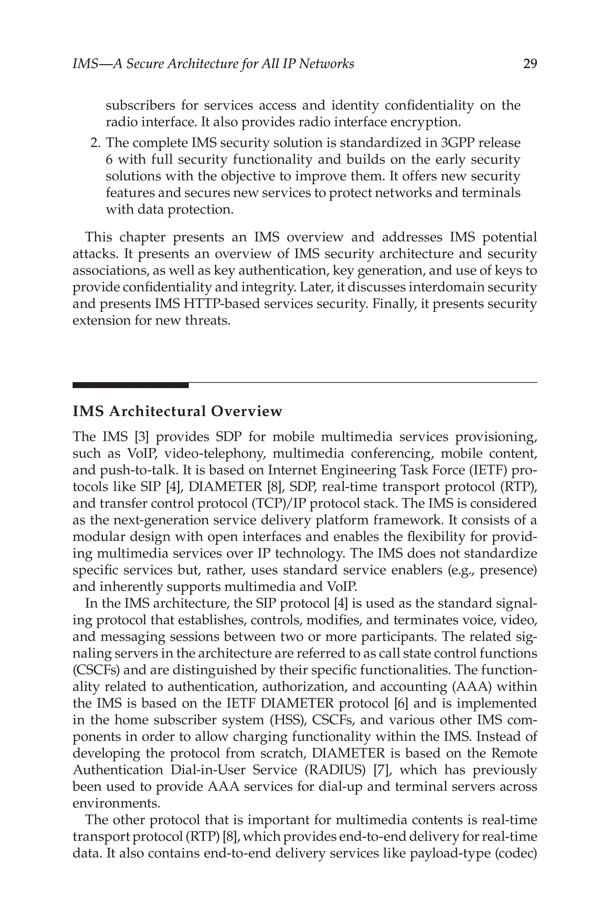 IMS—A Secure Architecture for All IP Networks 29
subscribers for services access and identity confidentiality on the
radio interface. It also provides radio interface encryption.
2. The complete IMS security solution is standardized in 3GPP release
6 with full security functionality and builds on the early security
solutions with the objective to improve them. It offers new security
features and secures new services to protect networks and terminals
with data protection.
This chapter presents an IMS overview and addresses IMS potential
attacks. It presents an overview of IMS security architecture and security
associations, as well as key authentication, key generation, and use of keys to
provide confidentiality and integrity. Later, it discusses interdomain security
and presents IMS HTTP-based services security. Finally, it presents security
extension for new threats.
IMS Architectural Overview
The IMS [3] provides SDP for mobile multimedia services provisioning,
such as VoIP, video-telephony, multimedia conferencing, mobile content,
and push-to-talk. It is based on Internet Engineering Task Force (IETF) pro-
tocols like SIP [4], DIAMETER [8], SDP, real-time transport protocol (RTP),
and transfer control protocol (TCP)/IP protocol stack. The IMS is considered
as the next-generation service delivery platform framework. It consists of a
modular design with open interfaces and enables the flexibility for provid-
ing multimedia services over IP technology. The IMS does not standardize
specific services but, rather, uses standard service enablers (e.g., presence)
and inherently supports multimedia and VoIP.
In the IMS architecture, the SIP protocol [4] is used as the standard signal-
ing protocol that establishes, controls, modifies, and terminates voice, video,
and messaging sessions between two or more participants. The related sig-
naling servers in the architecture are referred to as call state control functions
(CSCFs) and are distinguished by their specific functionalities. The function-
ality related to authentication, authorization, and accounting (AAA) within
the IMS is based on the IETF DIAMETER protocol [6] and is implemented
in the home subscriber system (HSS), CSCFs, and various other IMS com-
ponents in order to allow charging functionality within the IMS. Instead of
developing the protocol from scratch, DIAMETER is based on the Remote
Authentication Dial-in-User Service (RADIUS) [7], which has previously
been used to provide AAA services for dial-up and terminal servers across
environments.
The other protocol that is important for multimedia contents is real-time
transport protocol (RTP) [8], which provides end-to-end delivery for real-time
data. It also contains end-to-end delivery services like payload-type (codec)
 