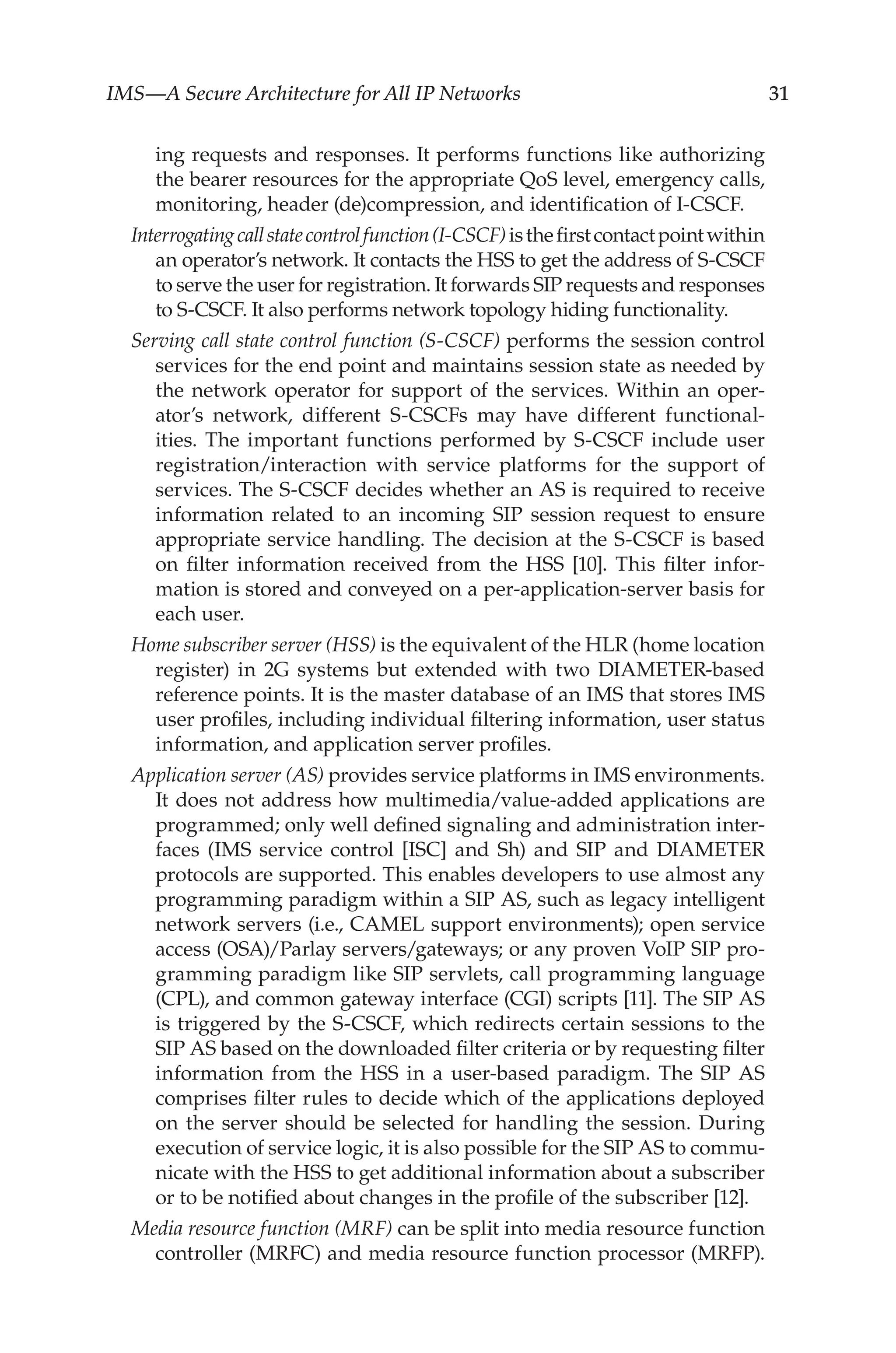 IMS—A Secure Architecture for All IP Networks 31
ing requests and responses. It performs functions like authorizing
the bearer resources for the appropriate QoS level, emergency calls,
monitoring, header (de)compression, and identification of I-CSCF.
Interrogatingcallstatecontrolfunction(I-CSCF)isthefirstcontactpointwithin
an operator’s network. It contacts the HSS to get the address of S-CSCF
to serve the user for registration. It forwards SIP requests and responses
to S-CSCF. It also performs network topology hiding functionality.
Serving call state control function (S-CSCF) performs the session control
services for the end point and maintains session state as needed by
the network operator for support of the services. Within an oper-
ator’s network, different S-CSCFs may have different functional-
ities. The important functions performed by S-CSCF include user
registration/interaction with service platforms for the support of
services. The S-CSCF decides whether an AS is required to receive
information related to an incoming SIP session request to ensure
appropriate service handling. The decision at the S-CSCF is based
on filter information received from the HSS [10]. This filter infor-
mation is stored and conveyed on a per-application-server basis for
each user.
Home subscriber server (HSS) is the equivalent of the HLR (home location
register) in 2G systems but extended with two DIAMETER-based
reference points. It is the master database of an IMS that stores IMS
user profiles, including individual filtering information, user status
information, and application server profiles.
Application server (AS) provides service platforms in IMS environments.
It does not address how multimedia/value-added applications are
programmed; only well defined signaling and administration inter-
faces (IMS service control [ISC] and Sh) and SIP and DIAMETER
protocols are supported. This enables developers to use almost any
programming paradigm within a SIP AS, such as legacy intelligent
network servers (i.e., CAMEL support environments); open service
access (OSA)/Parlay servers/gateways; or any proven VoIP SIP pro-
gramming paradigm like SIP servlets, call programming language
(CPL), and common gateway interface (CGI) scripts [11]. The SIP AS
is triggered by the S-CSCF, which redirects certain sessions to the
SIP AS based on the downloaded filter criteria or by requesting filter
information from the HSS in a user-based paradigm. The SIP AS
comprises filter rules to decide which of the applications deployed
on the server should be selected for handling the session. During
execution of service logic, it is also possible for the SIP AS to commu-
nicate with the HSS to get additional information about a subscriber
or to be notified about changes in the profile of the subscriber [12].
Media resource function (MRF) can be split into media resource function
controller (MRFC) and media resource function processor (MRFP).
 