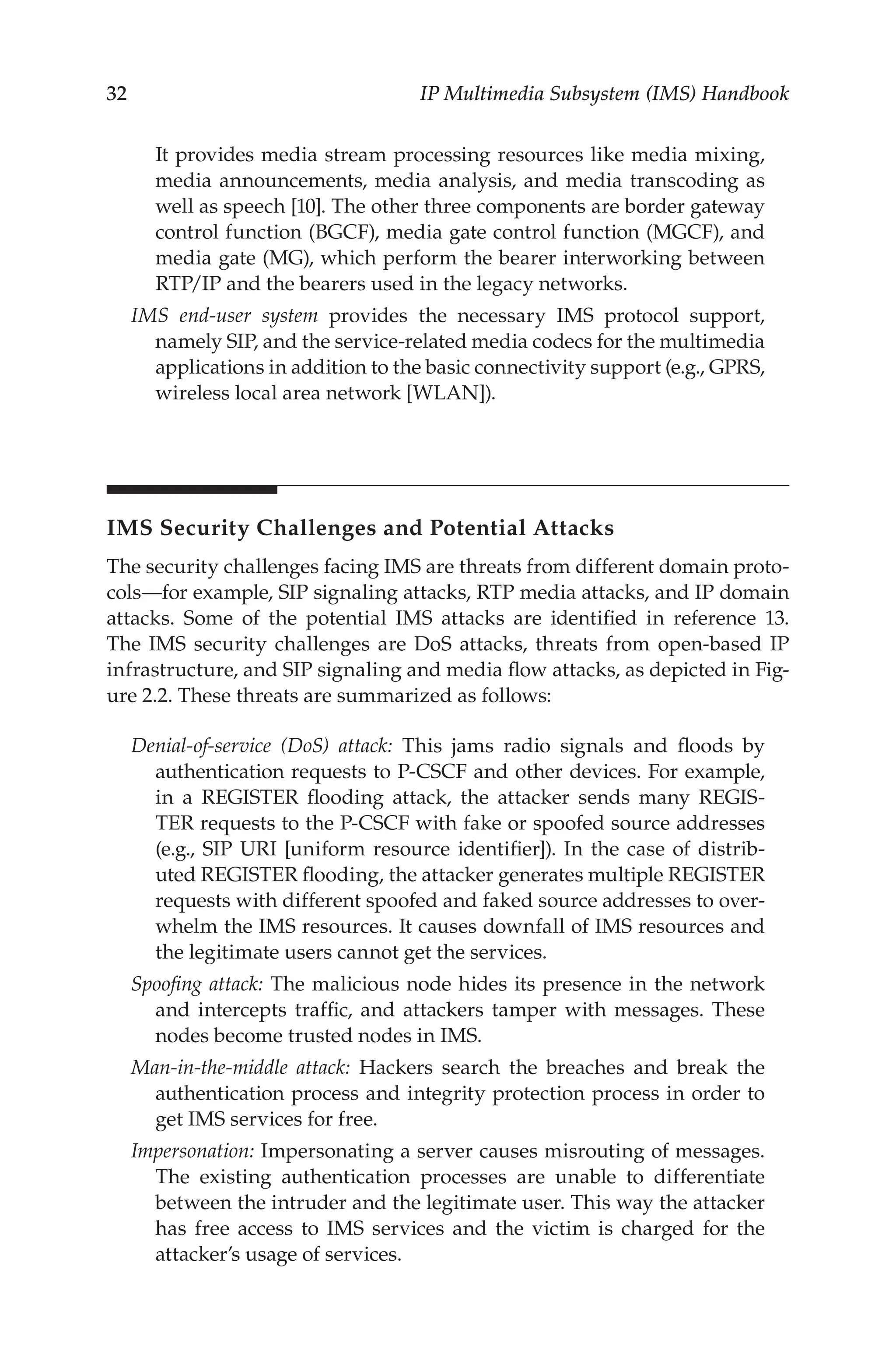 32 IP Multimedia Subsystem (IMS) Handbook
It provides media stream processing resources like media mixing,
media announcements, media analysis, and media transcoding as
well as speech [10]. The other three components are border gateway
control function (BGCF), media gate control function (MGCF), and
media gate (MG), which perform the bearer interworking between
RTP/IP and the bearers used in the legacy networks.
IMS end-user system provides the necessary IMS protocol support,
namely SIP, and the service-related media codecs for the multimedia
applications in addition to the basic connectivity support (e.g., GPRS,
wireless local area network [WLAN]).
IMS Security Challenges and Potential Attacks
The security challenges facing IMS are threats from different domain proto-
cols—for example, SIP signaling attacks, RTP media attacks, and IP domain
attacks. Some of the potential IMS attacks are identified in reference 13.
The IMS security challenges are DoS attacks, threats from open-based IP
infrastructure, and SIP signaling and media flow attacks, as depicted in Fig-
ure 2.2. These threats are summarized as follows:
Denial-of-service (DoS) attack: This jams radio signals and floods by
authentication requests to P-CSCF and other devices. For example,
in a REGISTER flooding attack, the attacker sends many REGIS-
TER requests to the P-CSCF with fake or spoofed source addresses
(e.g., SIP URI [uniform resource identifier]). In the case of distrib-
uted REGISTER flooding, the attacker generates multiple REGISTER
requests with different spoofed and faked source addresses to over-
whelm the IMS resources. It causes downfall of IMS resources and
the legitimate users cannot get the services.
Spoofing attack: The malicious node hides its presence in the network
and intercepts traffic, and attackers tamper with messages. These
nodes become trusted nodes in IMS.
Man-in-the-middle attack: Hackers search the breaches and break the
authentication process and integrity protection process in order to
get IMS services for free.
Impersonation: Impersonating a server causes misrouting of messages.
The existing authentication processes are unable to differentiate
between the intruder and the legitimate user. This way the attacker
has free access to IMS services and the victim is charged for the
attacker’s usage of services.
 
