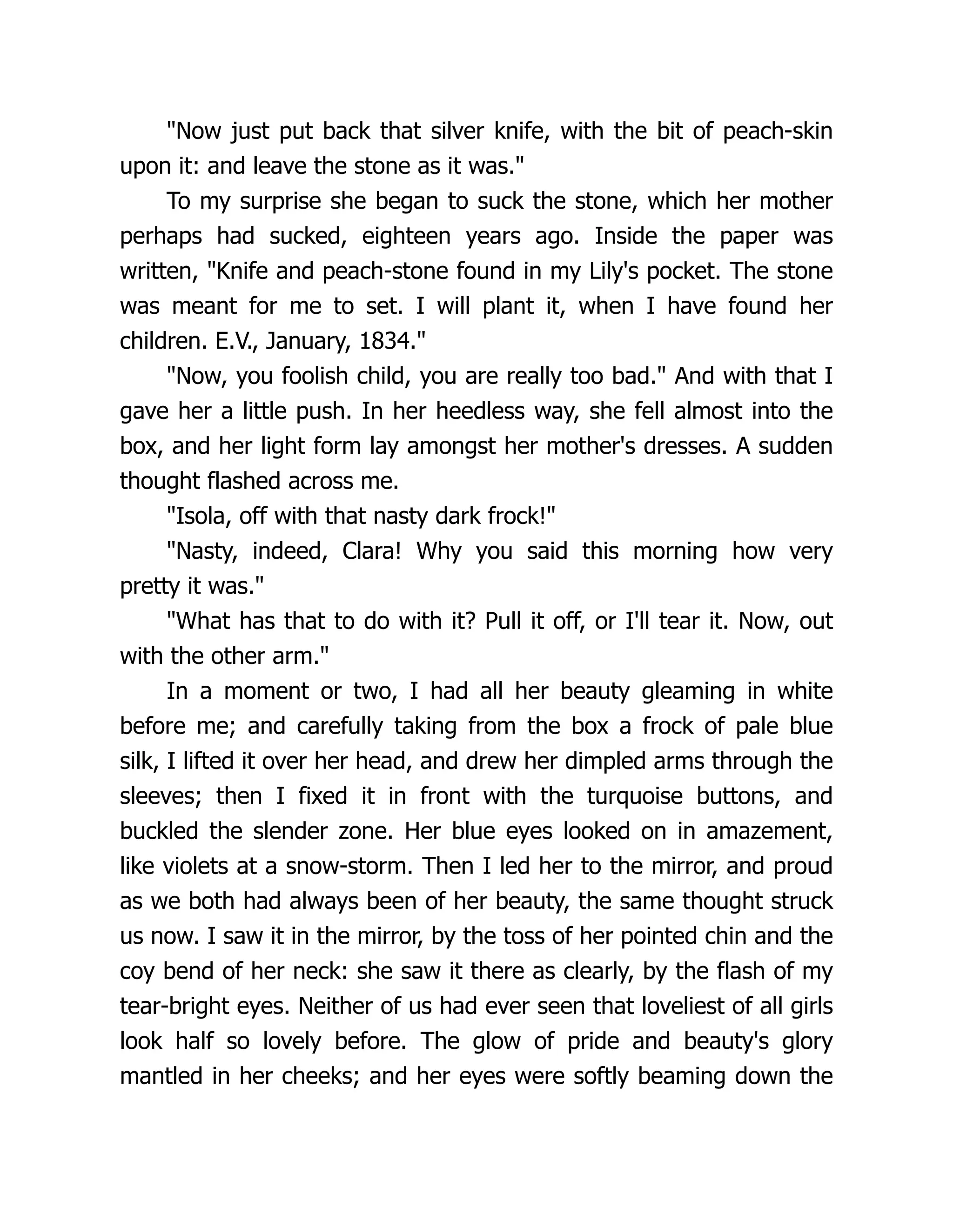 Now just put back that silver knife, with the bit of peach-skin
upon it: and leave the stone as it was.
To my surprise she began to suck the stone, which her mother
perhaps had sucked, eighteen years ago. Inside the paper was
written, Knife and peach-stone found in my Lily's pocket. The stone
was meant for me to set. I will plant it, when I have found her
children. E.V., January, 1834.
Now, you foolish child, you are really too bad. And with that I
gave her a little push. In her heedless way, she fell almost into the
box, and her light form lay amongst her mother's dresses. A sudden
thought flashed across me.
Isola, off with that nasty dark frock!
Nasty, indeed, Clara! Why you said this morning how very
pretty it was.
What has that to do with it? Pull it off, or I'll tear it. Now, out
with the other arm.
In a moment or two, I had all her beauty gleaming in white
before me; and carefully taking from the box a frock of pale blue
silk, I lifted it over her head, and drew her dimpled arms through the
sleeves; then I fixed it in front with the turquoise buttons, and
buckled the slender zone. Her blue eyes looked on in amazement,
like violets at a snow-storm. Then I led her to the mirror, and proud
as we both had always been of her beauty, the same thought struck
us now. I saw it in the mirror, by the toss of her pointed chin and the
coy bend of her neck: she saw it there as clearly, by the flash of my
tear-bright eyes. Neither of us had ever seen that loveliest of all girls
look half so lovely before. The glow of pride and beauty's glory
mantled in her cheeks; and her eyes were softly beaming down the
 