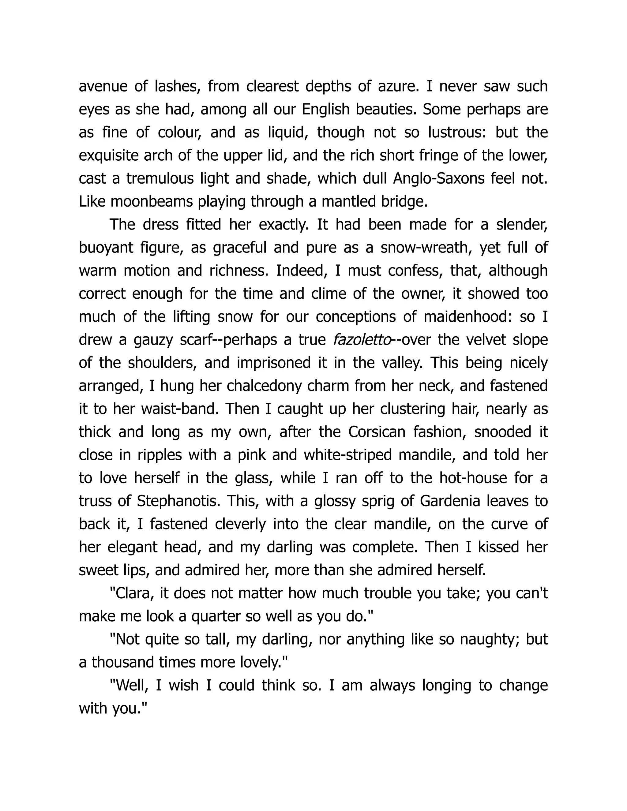 avenue of lashes, from clearest depths of azure. I never saw such
eyes as she had, among all our English beauties. Some perhaps are
as fine of colour, and as liquid, though not so lustrous: but the
exquisite arch of the upper lid, and the rich short fringe of the lower,
cast a tremulous light and shade, which dull Anglo-Saxons feel not.
Like moonbeams playing through a mantled bridge.
The dress fitted her exactly. It had been made for a slender,
buoyant figure, as graceful and pure as a snow-wreath, yet full of
warm motion and richness. Indeed, I must confess, that, although
correct enough for the time and clime of the owner, it showed too
much of the lifting snow for our conceptions of maidenhood: so I
drew a gauzy scarf--perhaps a true fazoletto--over the velvet slope
of the shoulders, and imprisoned it in the valley. This being nicely
arranged, I hung her chalcedony charm from her neck, and fastened
it to her waist-band. Then I caught up her clustering hair, nearly as
thick and long as my own, after the Corsican fashion, snooded it
close in ripples with a pink and white-striped mandile, and told her
to love herself in the glass, while I ran off to the hot-house for a
truss of Stephanotis. This, with a glossy sprig of Gardenia leaves to
back it, I fastened cleverly into the clear mandile, on the curve of
her elegant head, and my darling was complete. Then I kissed her
sweet lips, and admired her, more than she admired herself.
Clara, it does not matter how much trouble you take; you can't
make me look a quarter so well as you do.
Not quite so tall, my darling, nor anything like so naughty; but
a thousand times more lovely.
Well, I wish I could think so. I am always longing to change
with you.
 