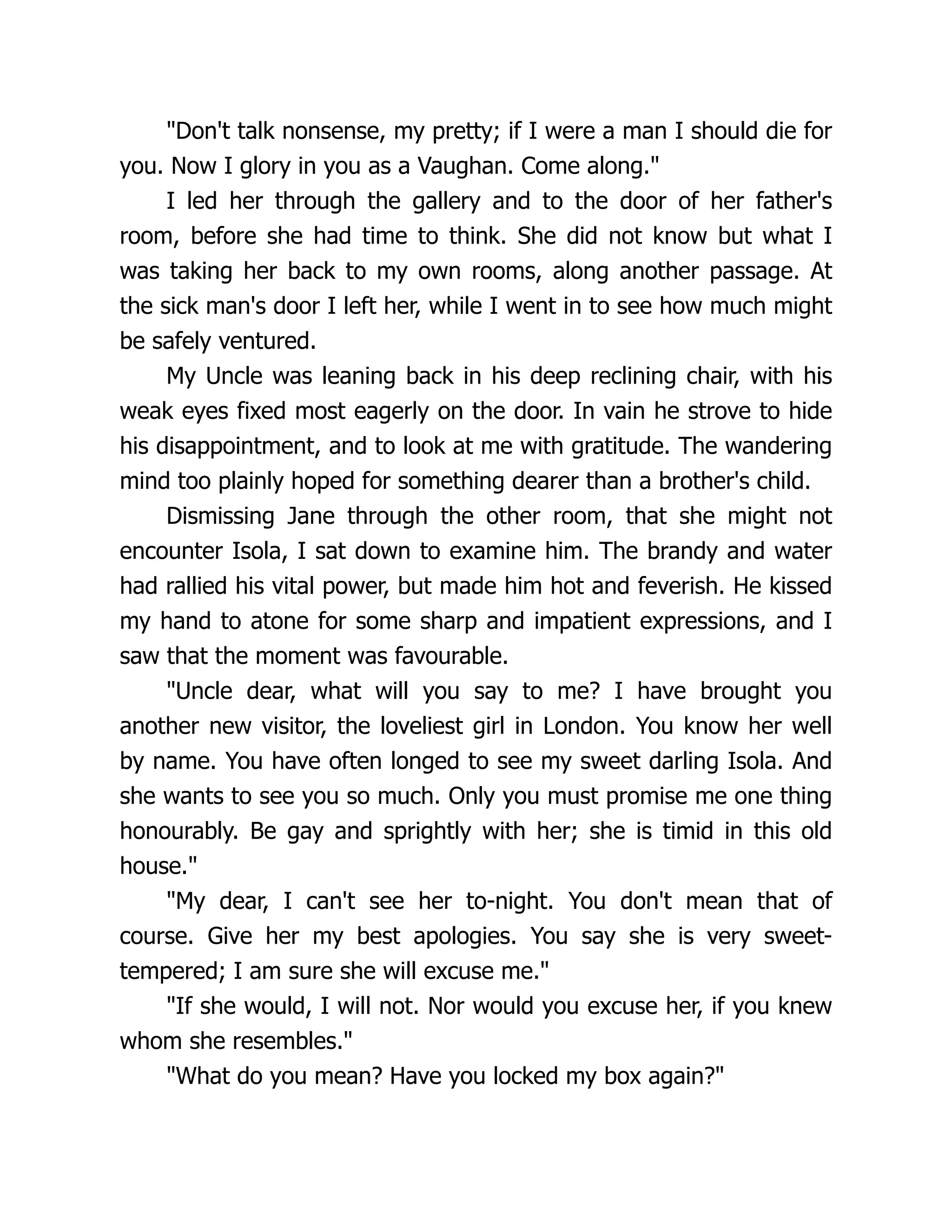 Don't talk nonsense, my pretty; if I were a man I should die for
you. Now I glory in you as a Vaughan. Come along.
I led her through the gallery and to the door of her father's
room, before she had time to think. She did not know but what I
was taking her back to my own rooms, along another passage. At
the sick man's door I left her, while I went in to see how much might
be safely ventured.
My Uncle was leaning back in his deep reclining chair, with his
weak eyes fixed most eagerly on the door. In vain he strove to hide
his disappointment, and to look at me with gratitude. The wandering
mind too plainly hoped for something dearer than a brother's child.
Dismissing Jane through the other room, that she might not
encounter Isola, I sat down to examine him. The brandy and water
had rallied his vital power, but made him hot and feverish. He kissed
my hand to atone for some sharp and impatient expressions, and I
saw that the moment was favourable.
Uncle dear, what will you say to me? I have brought you
another new visitor, the loveliest girl in London. You know her well
by name. You have often longed to see my sweet darling Isola. And
she wants to see you so much. Only you must promise me one thing
honourably. Be gay and sprightly with her; she is timid in this old
house.
My dear, I can't see her to-night. You don't mean that of
course. Give her my best apologies. You say she is very sweet-
tempered; I am sure she will excuse me.
If she would, I will not. Nor would you excuse her, if you knew
whom she resembles.
What do you mean? Have you locked my box again?
 