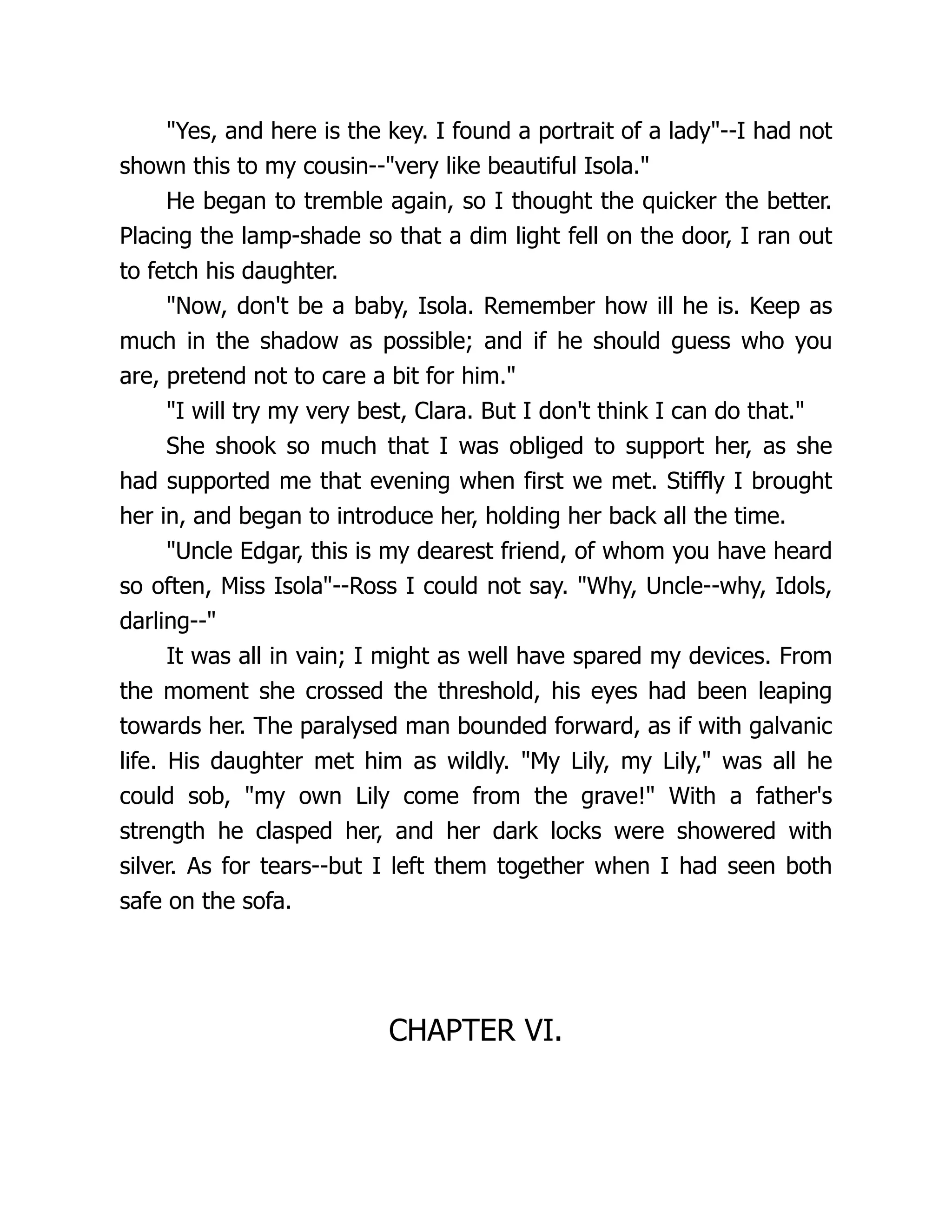 Yes, and here is the key. I found a portrait of a lady--I had not
shown this to my cousin--very like beautiful Isola.
He began to tremble again, so I thought the quicker the better.
Placing the lamp-shade so that a dim light fell on the door, I ran out
to fetch his daughter.
Now, don't be a baby, Isola. Remember how ill he is. Keep as
much in the shadow as possible; and if he should guess who you
are, pretend not to care a bit for him.
I will try my very best, Clara. But I don't think I can do that.
She shook so much that I was obliged to support her, as she
had supported me that evening when first we met. Stiffly I brought
her in, and began to introduce her, holding her back all the time.
Uncle Edgar, this is my dearest friend, of whom you have heard
so often, Miss Isola--Ross I could not say. Why, Uncle--why, Idols,
darling--
It was all in vain; I might as well have spared my devices. From
the moment she crossed the threshold, his eyes had been leaping
towards her. The paralysed man bounded forward, as if with galvanic
life. His daughter met him as wildly. My Lily, my Lily, was all he
could sob, my own Lily come from the grave! With a father's
strength he clasped her, and her dark locks were showered with
silver. As for tears--but I left them together when I had seen both
safe on the sofa.
CHAPTER VI.
 