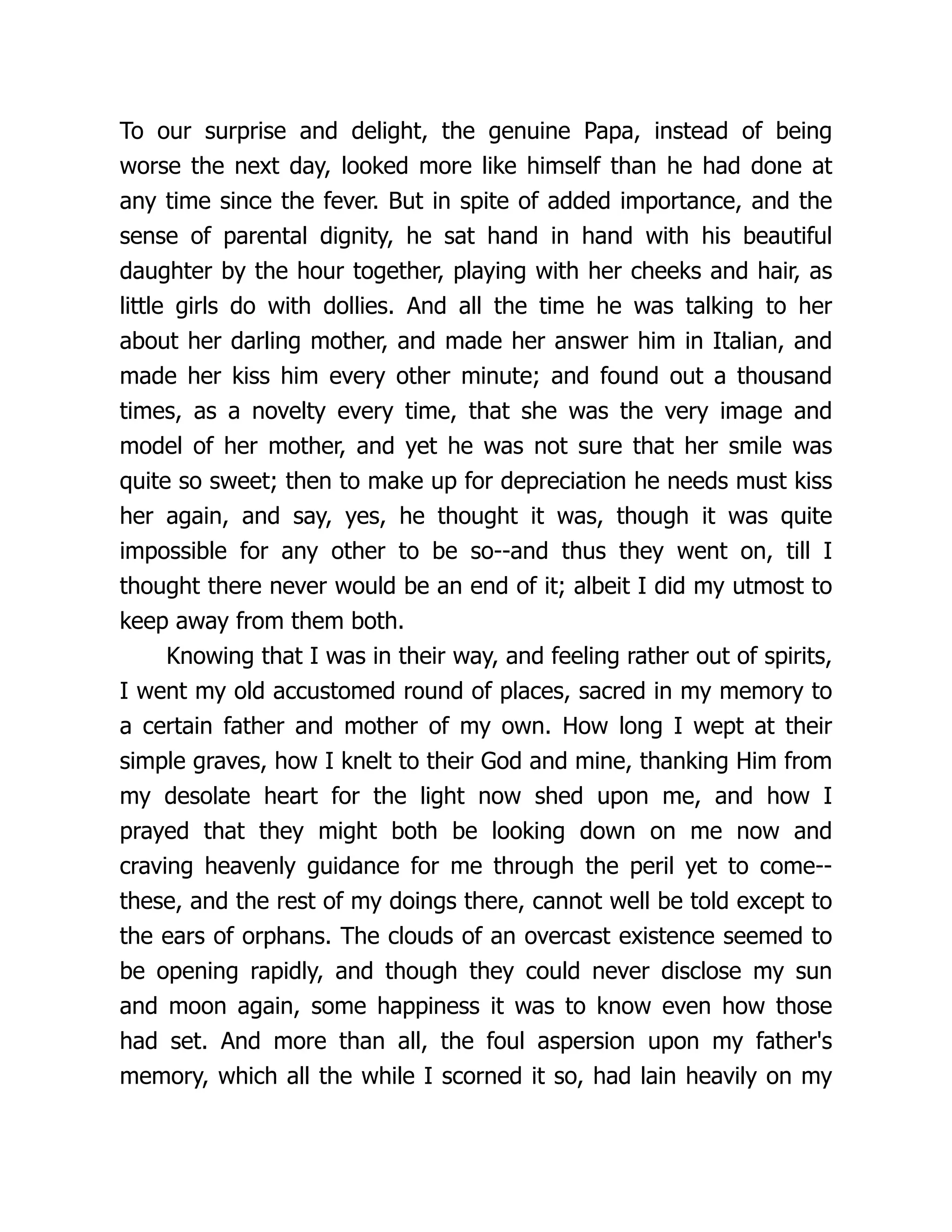 To our surprise and delight, the genuine Papa, instead of being
worse the next day, looked more like himself than he had done at
any time since the fever. But in spite of added importance, and the
sense of parental dignity, he sat hand in hand with his beautiful
daughter by the hour together, playing with her cheeks and hair, as
little girls do with dollies. And all the time he was talking to her
about her darling mother, and made her answer him in Italian, and
made her kiss him every other minute; and found out a thousand
times, as a novelty every time, that she was the very image and
model of her mother, and yet he was not sure that her smile was
quite so sweet; then to make up for depreciation he needs must kiss
her again, and say, yes, he thought it was, though it was quite
impossible for any other to be so--and thus they went on, till I
thought there never would be an end of it; albeit I did my utmost to
keep away from them both.
Knowing that I was in their way, and feeling rather out of spirits,
I went my old accustomed round of places, sacred in my memory to
a certain father and mother of my own. How long I wept at their
simple graves, how I knelt to their God and mine, thanking Him from
my desolate heart for the light now shed upon me, and how I
prayed that they might both be looking down on me now and
craving heavenly guidance for me through the peril yet to come--
these, and the rest of my doings there, cannot well be told except to
the ears of orphans. The clouds of an overcast existence seemed to
be opening rapidly, and though they could never disclose my sun
and moon again, some happiness it was to know even how those
had set. And more than all, the foul aspersion upon my father's
memory, which all the while I scorned it so, had lain heavily on my
 