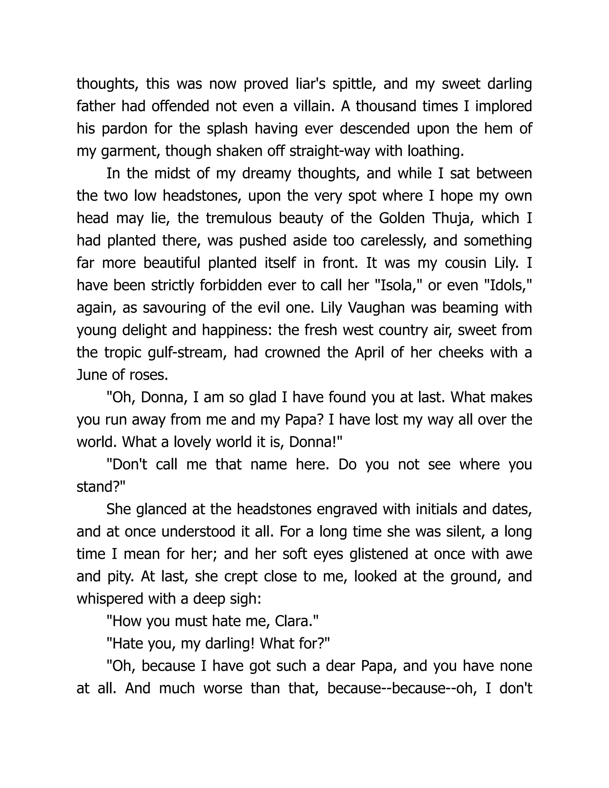 thoughts, this was now proved liar's spittle, and my sweet darling
father had offended not even a villain. A thousand times I implored
his pardon for the splash having ever descended upon the hem of
my garment, though shaken off straight-way with loathing.
In the midst of my dreamy thoughts, and while I sat between
the two low headstones, upon the very spot where I hope my own
head may lie, the tremulous beauty of the Golden Thuja, which I
had planted there, was pushed aside too carelessly, and something
far more beautiful planted itself in front. It was my cousin Lily. I
have been strictly forbidden ever to call her Isola, or even Idols,
again, as savouring of the evil one. Lily Vaughan was beaming with
young delight and happiness: the fresh west country air, sweet from
the tropic gulf-stream, had crowned the April of her cheeks with a
June of roses.
Oh, Donna, I am so glad I have found you at last. What makes
you run away from me and my Papa? I have lost my way all over the
world. What a lovely world it is, Donna!
Don't call me that name here. Do you not see where you
stand?
She glanced at the headstones engraved with initials and dates,
and at once understood it all. For a long time she was silent, a long
time I mean for her; and her soft eyes glistened at once with awe
and pity. At last, she crept close to me, looked at the ground, and
whispered with a deep sigh:
How you must hate me, Clara.
Hate you, my darling! What for?
Oh, because I have got such a dear Papa, and you have none
at all. And much worse than that, because--because--oh, I don't
 