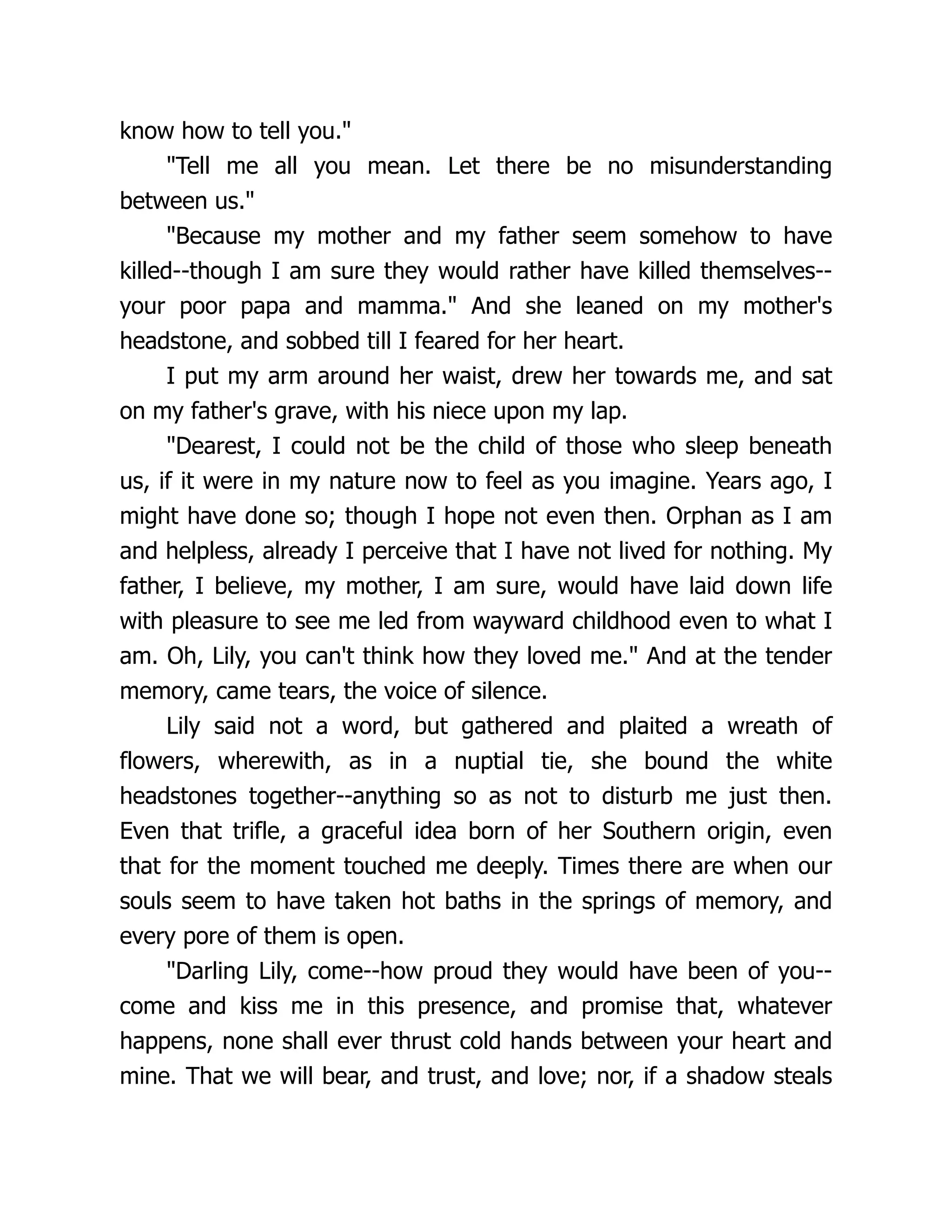 know how to tell you.
Tell me all you mean. Let there be no misunderstanding
between us.
Because my mother and my father seem somehow to have
killed--though I am sure they would rather have killed themselves--
your poor papa and mamma. And she leaned on my mother's
headstone, and sobbed till I feared for her heart.
I put my arm around her waist, drew her towards me, and sat
on my father's grave, with his niece upon my lap.
Dearest, I could not be the child of those who sleep beneath
us, if it were in my nature now to feel as you imagine. Years ago, I
might have done so; though I hope not even then. Orphan as I am
and helpless, already I perceive that I have not lived for nothing. My
father, I believe, my mother, I am sure, would have laid down life
with pleasure to see me led from wayward childhood even to what I
am. Oh, Lily, you can't think how they loved me. And at the tender
memory, came tears, the voice of silence.
Lily said not a word, but gathered and plaited a wreath of
flowers, wherewith, as in a nuptial tie, she bound the white
headstones together--anything so as not to disturb me just then.
Even that trifle, a graceful idea born of her Southern origin, even
that for the moment touched me deeply. Times there are when our
souls seem to have taken hot baths in the springs of memory, and
every pore of them is open.
Darling Lily, come--how proud they would have been of you--
come and kiss me in this presence, and promise that, whatever
happens, none shall ever thrust cold hands between your heart and
mine. That we will bear, and trust, and love; nor, if a shadow steals
 