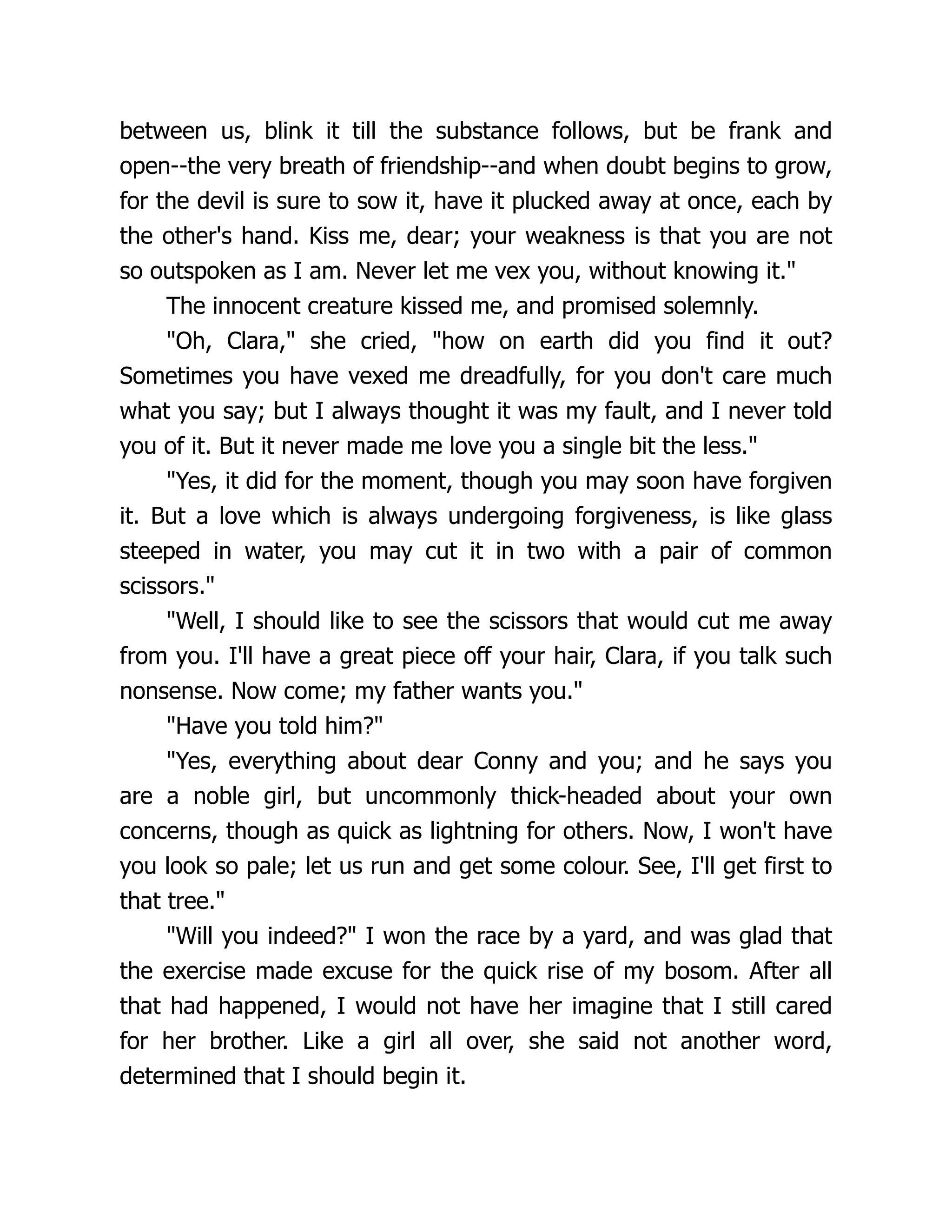 between us, blink it till the substance follows, but be frank and
open--the very breath of friendship--and when doubt begins to grow,
for the devil is sure to sow it, have it plucked away at once, each by
the other's hand. Kiss me, dear; your weakness is that you are not
so outspoken as I am. Never let me vex you, without knowing it.
The innocent creature kissed me, and promised solemnly.
Oh, Clara, she cried, how on earth did you find it out?
Sometimes you have vexed me dreadfully, for you don't care much
what you say; but I always thought it was my fault, and I never told
you of it. But it never made me love you a single bit the less.
Yes, it did for the moment, though you may soon have forgiven
it. But a love which is always undergoing forgiveness, is like glass
steeped in water, you may cut it in two with a pair of common
scissors.
Well, I should like to see the scissors that would cut me away
from you. I'll have a great piece off your hair, Clara, if you talk such
nonsense. Now come; my father wants you.
Have you told him?
Yes, everything about dear Conny and you; and he says you
are a noble girl, but uncommonly thick-headed about your own
concerns, though as quick as lightning for others. Now, I won't have
you look so pale; let us run and get some colour. See, I'll get first to
that tree.
Will you indeed? I won the race by a yard, and was glad that
the exercise made excuse for the quick rise of my bosom. After all
that had happened, I would not have her imagine that I still cared
for her brother. Like a girl all over, she said not another word,
determined that I should begin it.
 