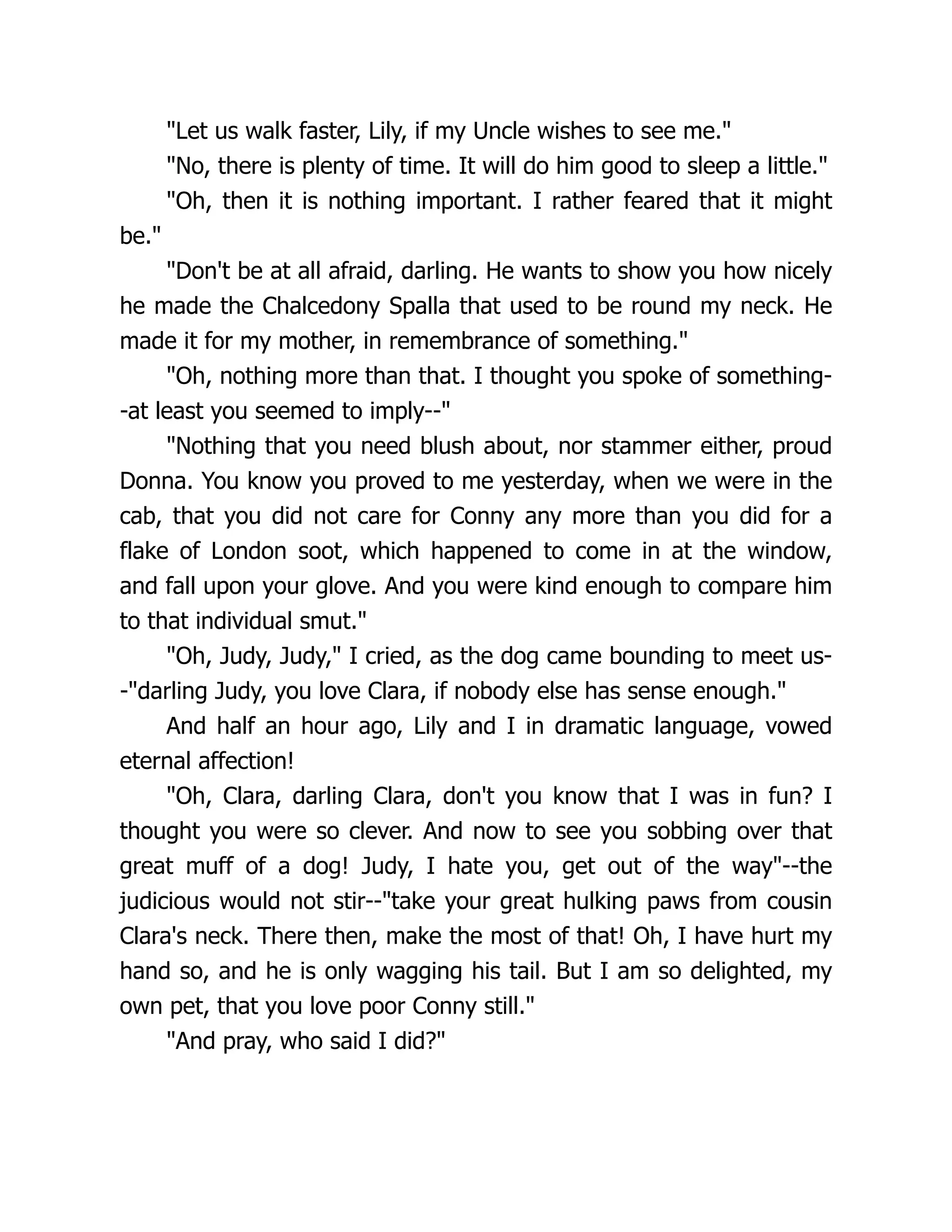 Let us walk faster, Lily, if my Uncle wishes to see me.
No, there is plenty of time. It will do him good to sleep a little.
Oh, then it is nothing important. I rather feared that it might
be.
Don't be at all afraid, darling. He wants to show you how nicely
he made the Chalcedony Spalla that used to be round my neck. He
made it for my mother, in remembrance of something.
Oh, nothing more than that. I thought you spoke of something-
-at least you seemed to imply--
Nothing that you need blush about, nor stammer either, proud
Donna. You know you proved to me yesterday, when we were in the
cab, that you did not care for Conny any more than you did for a
flake of London soot, which happened to come in at the window,
and fall upon your glove. And you were kind enough to compare him
to that individual smut.
Oh, Judy, Judy, I cried, as the dog came bounding to meet us-
-darling Judy, you love Clara, if nobody else has sense enough.
And half an hour ago, Lily and I in dramatic language, vowed
eternal affection!
Oh, Clara, darling Clara, don't you know that I was in fun? I
thought you were so clever. And now to see you sobbing over that
great muff of a dog! Judy, I hate you, get out of the way--the
judicious would not stir--take your great hulking paws from cousin
Clara's neck. There then, make the most of that! Oh, I have hurt my
hand so, and he is only wagging his tail. But I am so delighted, my
own pet, that you love poor Conny still.
And pray, who said I did?
 
