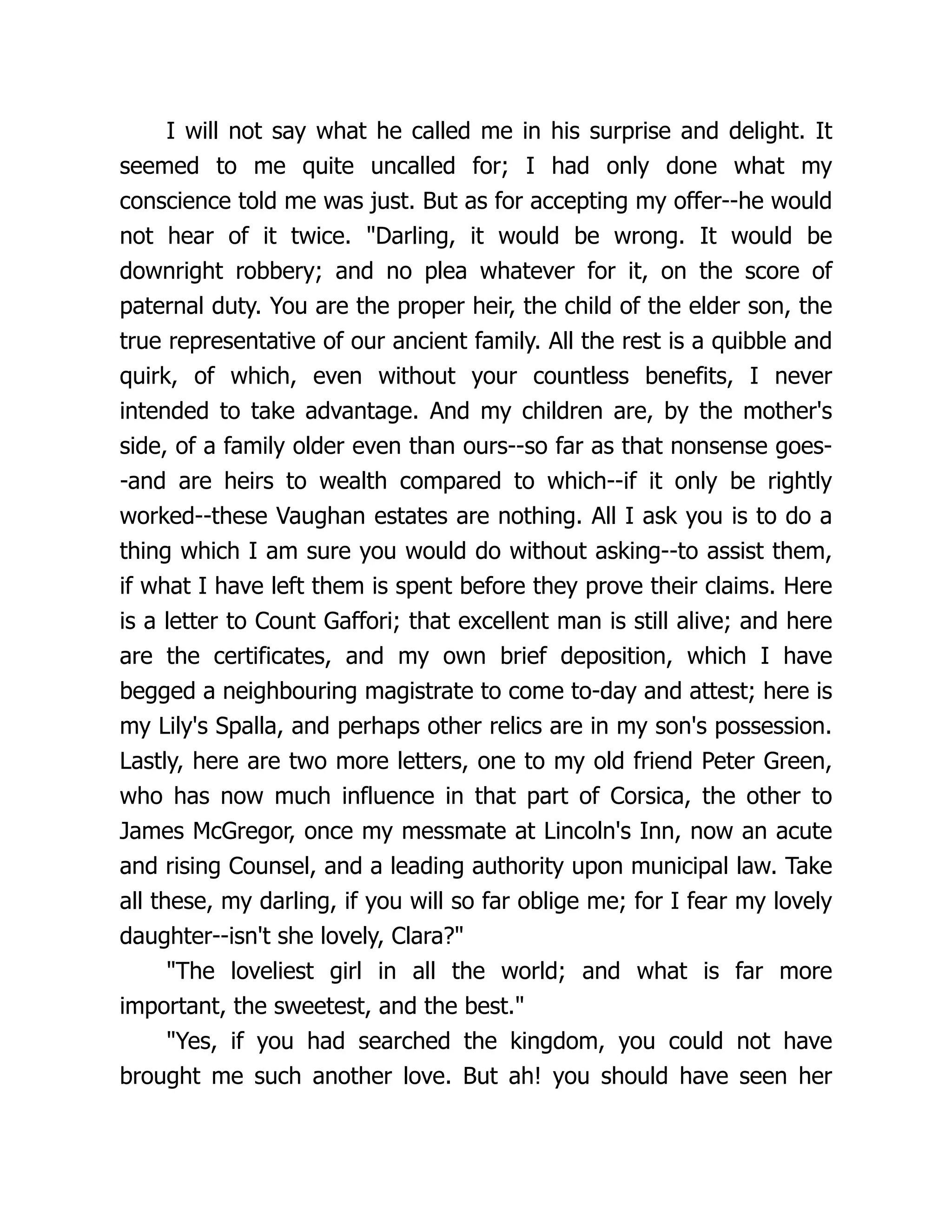 I will not say what he called me in his surprise and delight. It
seemed to me quite uncalled for; I had only done what my
conscience told me was just. But as for accepting my offer--he would
not hear of it twice. Darling, it would be wrong. It would be
downright robbery; and no plea whatever for it, on the score of
paternal duty. You are the proper heir, the child of the elder son, the
true representative of our ancient family. All the rest is a quibble and
quirk, of which, even without your countless benefits, I never
intended to take advantage. And my children are, by the mother's
side, of a family older even than ours--so far as that nonsense goes-
-and are heirs to wealth compared to which--if it only be rightly
worked--these Vaughan estates are nothing. All I ask you is to do a
thing which I am sure you would do without asking--to assist them,
if what I have left them is spent before they prove their claims. Here
is a letter to Count Gaffori; that excellent man is still alive; and here
are the certificates, and my own brief deposition, which I have
begged a neighbouring magistrate to come to-day and attest; here is
my Lily's Spalla, and perhaps other relics are in my son's possession.
Lastly, here are two more letters, one to my old friend Peter Green,
who has now much influence in that part of Corsica, the other to
James McGregor, once my messmate at Lincoln's Inn, now an acute
and rising Counsel, and a leading authority upon municipal law. Take
all these, my darling, if you will so far oblige me; for I fear my lovely
daughter--isn't she lovely, Clara?
The loveliest girl in all the world; and what is far more
important, the sweetest, and the best.
Yes, if you had searched the kingdom, you could not have
brought me such another love. But ah! you should have seen her
 