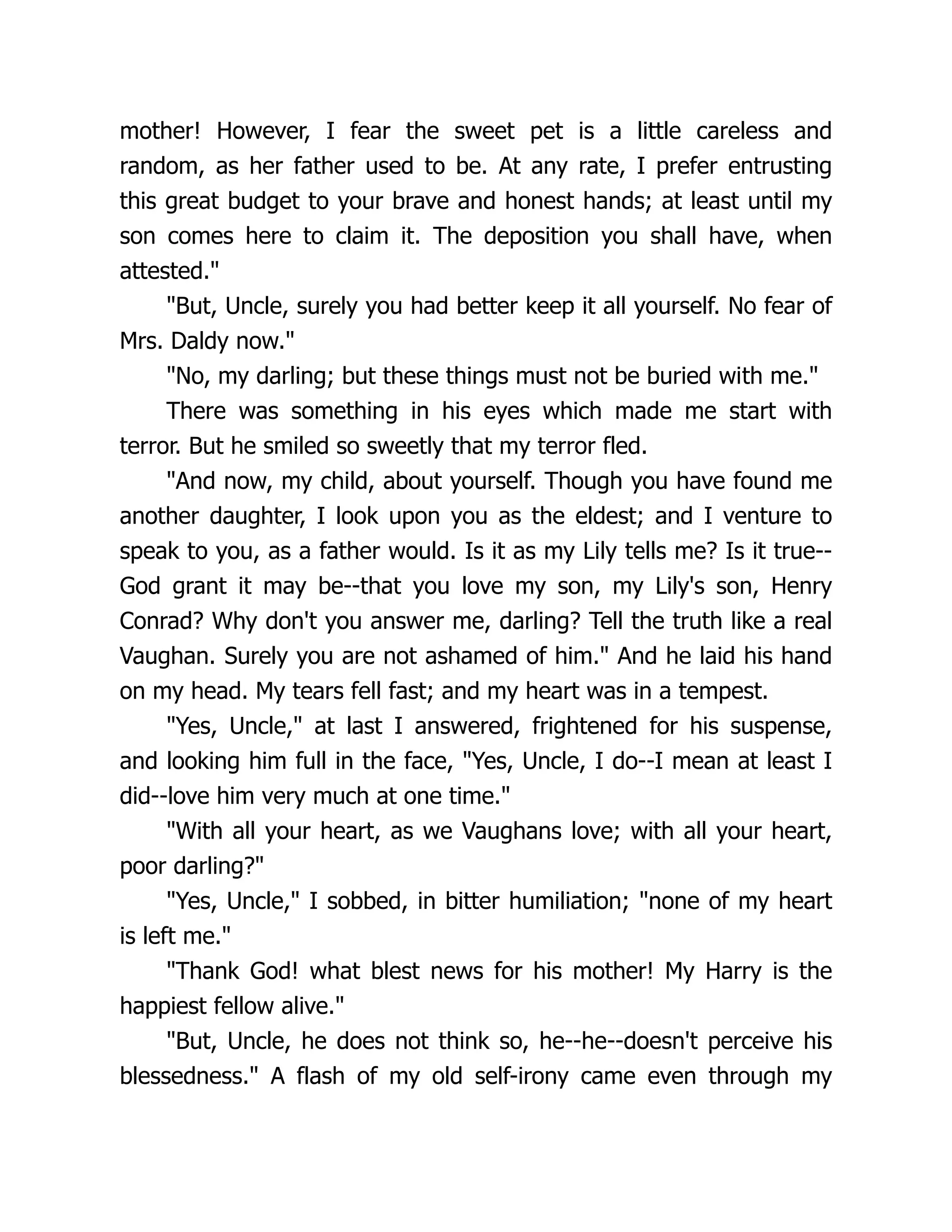 mother! However, I fear the sweet pet is a little careless and
random, as her father used to be. At any rate, I prefer entrusting
this great budget to your brave and honest hands; at least until my
son comes here to claim it. The deposition you shall have, when
attested.
But, Uncle, surely you had better keep it all yourself. No fear of
Mrs. Daldy now.
No, my darling; but these things must not be buried with me.
There was something in his eyes which made me start with
terror. But he smiled so sweetly that my terror fled.
And now, my child, about yourself. Though you have found me
another daughter, I look upon you as the eldest; and I venture to
speak to you, as a father would. Is it as my Lily tells me? Is it true--
God grant it may be--that you love my son, my Lily's son, Henry
Conrad? Why don't you answer me, darling? Tell the truth like a real
Vaughan. Surely you are not ashamed of him. And he laid his hand
on my head. My tears fell fast; and my heart was in a tempest.
Yes, Uncle, at last I answered, frightened for his suspense,
and looking him full in the face, Yes, Uncle, I do--I mean at least I
did--love him very much at one time.
With all your heart, as we Vaughans love; with all your heart,
poor darling?
Yes, Uncle, I sobbed, in bitter humiliation; none of my heart
is left me.
Thank God! what blest news for his mother! My Harry is the
happiest fellow alive.
But, Uncle, he does not think so, he--he--doesn't perceive his
blessedness. A flash of my old self-irony came even through my
 