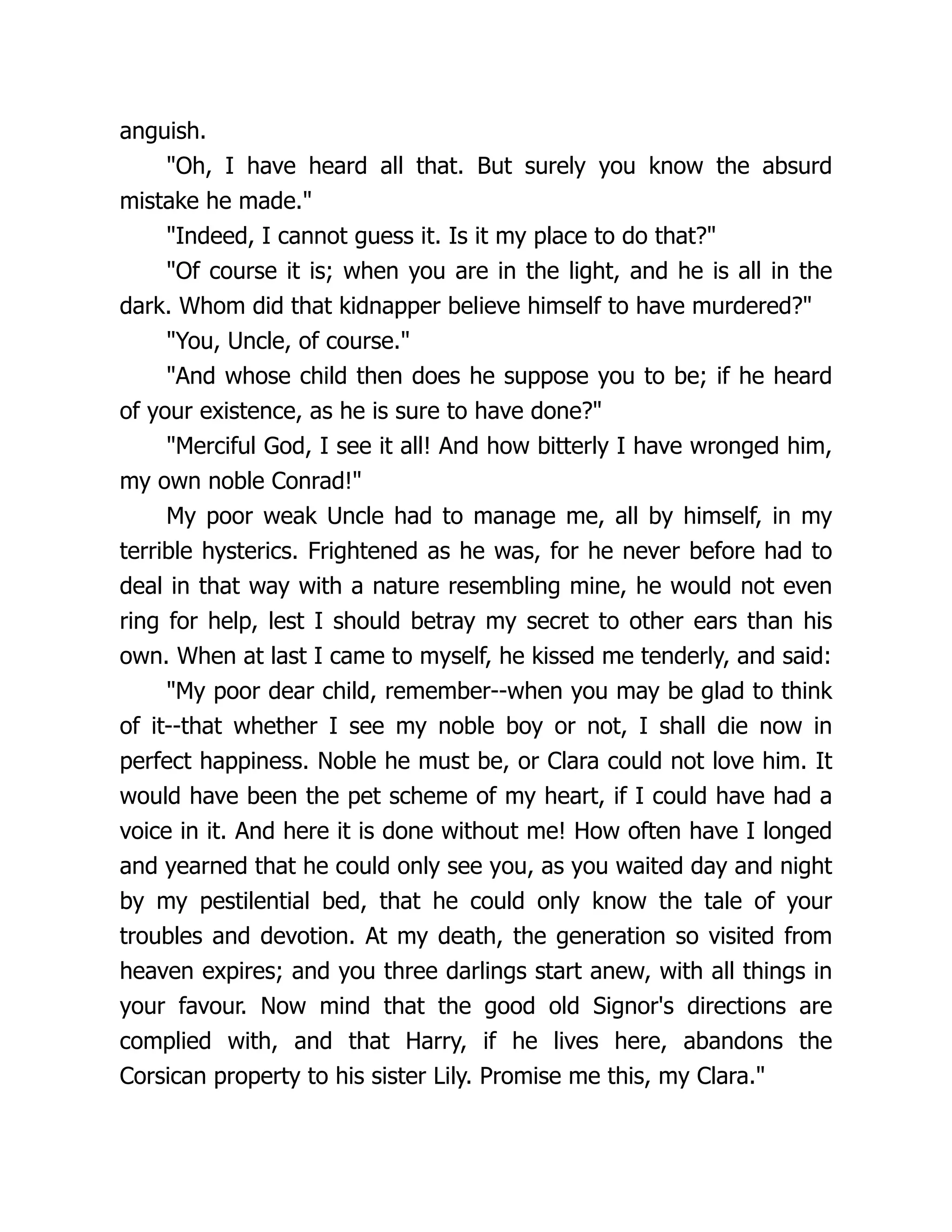 anguish.
Oh, I have heard all that. But surely you know the absurd
mistake he made.
Indeed, I cannot guess it. Is it my place to do that?
Of course it is; when you are in the light, and he is all in the
dark. Whom did that kidnapper believe himself to have murdered?
You, Uncle, of course.
And whose child then does he suppose you to be; if he heard
of your existence, as he is sure to have done?
Merciful God, I see it all! And how bitterly I have wronged him,
my own noble Conrad!
My poor weak Uncle had to manage me, all by himself, in my
terrible hysterics. Frightened as he was, for he never before had to
deal in that way with a nature resembling mine, he would not even
ring for help, lest I should betray my secret to other ears than his
own. When at last I came to myself, he kissed me tenderly, and said:
My poor dear child, remember--when you may be glad to think
of it--that whether I see my noble boy or not, I shall die now in
perfect happiness. Noble he must be, or Clara could not love him. It
would have been the pet scheme of my heart, if I could have had a
voice in it. And here it is done without me! How often have I longed
and yearned that he could only see you, as you waited day and night
by my pestilential bed, that he could only know the tale of your
troubles and devotion. At my death, the generation so visited from
heaven expires; and you three darlings start anew, with all things in
your favour. Now mind that the good old Signor's directions are
complied with, and that Harry, if he lives here, abandons the
Corsican property to his sister Lily. Promise me this, my Clara.
 