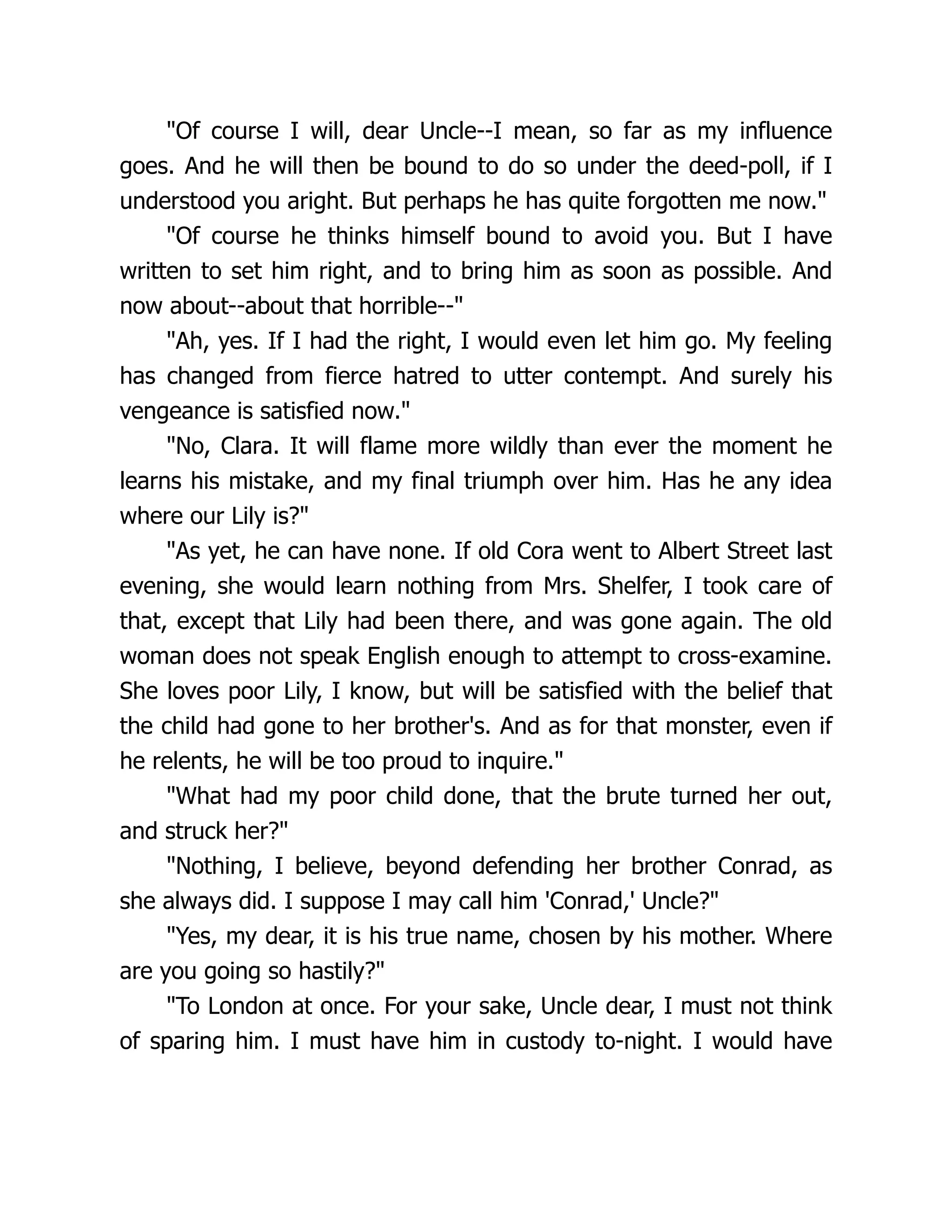 Of course I will, dear Uncle--I mean, so far as my influence
goes. And he will then be bound to do so under the deed-poll, if I
understood you aright. But perhaps he has quite forgotten me now.
Of course he thinks himself bound to avoid you. But I have
written to set him right, and to bring him as soon as possible. And
now about--about that horrible--
Ah, yes. If I had the right, I would even let him go. My feeling
has changed from fierce hatred to utter contempt. And surely his
vengeance is satisfied now.
No, Clara. It will flame more wildly than ever the moment he
learns his mistake, and my final triumph over him. Has he any idea
where our Lily is?
As yet, he can have none. If old Cora went to Albert Street last
evening, she would learn nothing from Mrs. Shelfer, I took care of
that, except that Lily had been there, and was gone again. The old
woman does not speak English enough to attempt to cross-examine.
She loves poor Lily, I know, but will be satisfied with the belief that
the child had gone to her brother's. And as for that monster, even if
he relents, he will be too proud to inquire.
What had my poor child done, that the brute turned her out,
and struck her?
Nothing, I believe, beyond defending her brother Conrad, as
she always did. I suppose I may call him 'Conrad,' Uncle?
Yes, my dear, it is his true name, chosen by his mother. Where
are you going so hastily?
To London at once. For your sake, Uncle dear, I must not think
of sparing him. I must have him in custody to-night. I would have
 