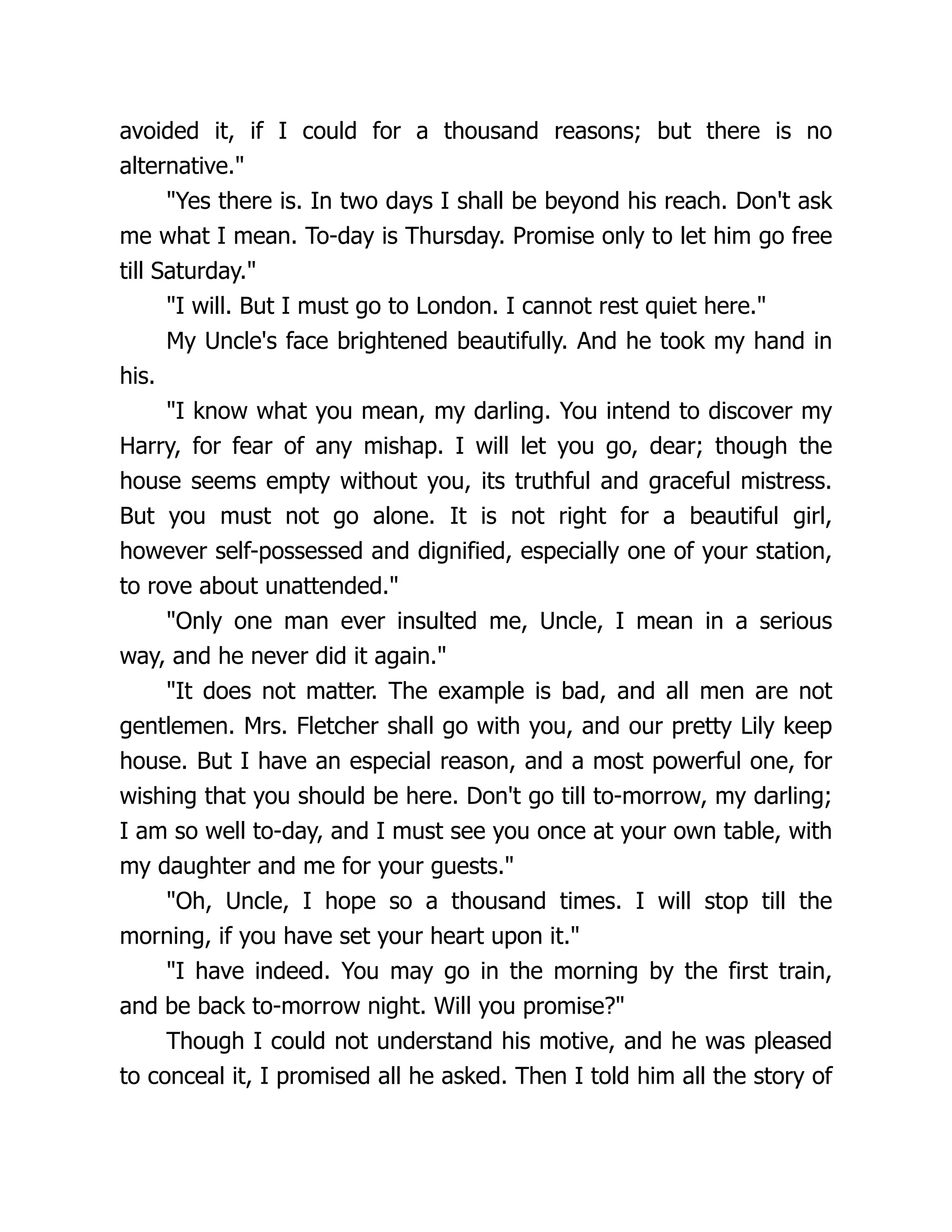 avoided it, if I could for a thousand reasons; but there is no
alternative.
Yes there is. In two days I shall be beyond his reach. Don't ask
me what I mean. To-day is Thursday. Promise only to let him go free
till Saturday.
I will. But I must go to London. I cannot rest quiet here.
My Uncle's face brightened beautifully. And he took my hand in
his.
I know what you mean, my darling. You intend to discover my
Harry, for fear of any mishap. I will let you go, dear; though the
house seems empty without you, its truthful and graceful mistress.
But you must not go alone. It is not right for a beautiful girl,
however self-possessed and dignified, especially one of your station,
to rove about unattended.
Only one man ever insulted me, Uncle, I mean in a serious
way, and he never did it again.
It does not matter. The example is bad, and all men are not
gentlemen. Mrs. Fletcher shall go with you, and our pretty Lily keep
house. But I have an especial reason, and a most powerful one, for
wishing that you should be here. Don't go till to-morrow, my darling;
I am so well to-day, and I must see you once at your own table, with
my daughter and me for your guests.
Oh, Uncle, I hope so a thousand times. I will stop till the
morning, if you have set your heart upon it.
I have indeed. You may go in the morning by the first train,
and be back to-morrow night. Will you promise?
Though I could not understand his motive, and he was pleased
to conceal it, I promised all he asked. Then I told him all the story of
 