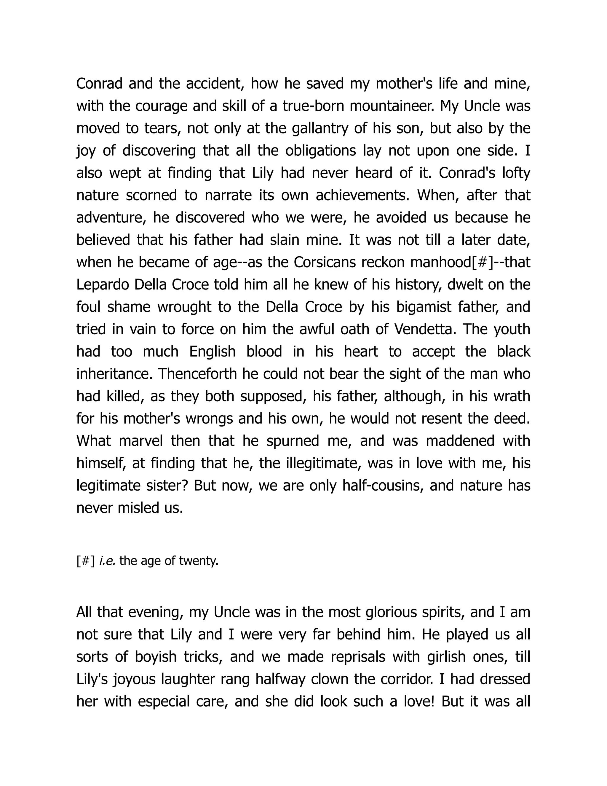 Conrad and the accident, how he saved my mother's life and mine,
with the courage and skill of a true-born mountaineer. My Uncle was
moved to tears, not only at the gallantry of his son, but also by the
joy of discovering that all the obligations lay not upon one side. I
also wept at finding that Lily had never heard of it. Conrad's lofty
nature scorned to narrate its own achievements. When, after that
adventure, he discovered who we were, he avoided us because he
believed that his father had slain mine. It was not till a later date,
when he became of age--as the Corsicans reckon manhood[#]--that
Lepardo Della Croce told him all he knew of his history, dwelt on the
foul shame wrought to the Della Croce by his bigamist father, and
tried in vain to force on him the awful oath of Vendetta. The youth
had too much English blood in his heart to accept the black
inheritance. Thenceforth he could not bear the sight of the man who
had killed, as they both supposed, his father, although, in his wrath
for his mother's wrongs and his own, he would not resent the deed.
What marvel then that he spurned me, and was maddened with
himself, at finding that he, the illegitimate, was in love with me, his
legitimate sister? But now, we are only half-cousins, and nature has
never misled us.
[#] i.e. the age of twenty.
All that evening, my Uncle was in the most glorious spirits, and I am
not sure that Lily and I were very far behind him. He played us all
sorts of boyish tricks, and we made reprisals with girlish ones, till
Lily's joyous laughter rang halfway clown the corridor. I had dressed
her with especial care, and she did look such a love! But it was all
 