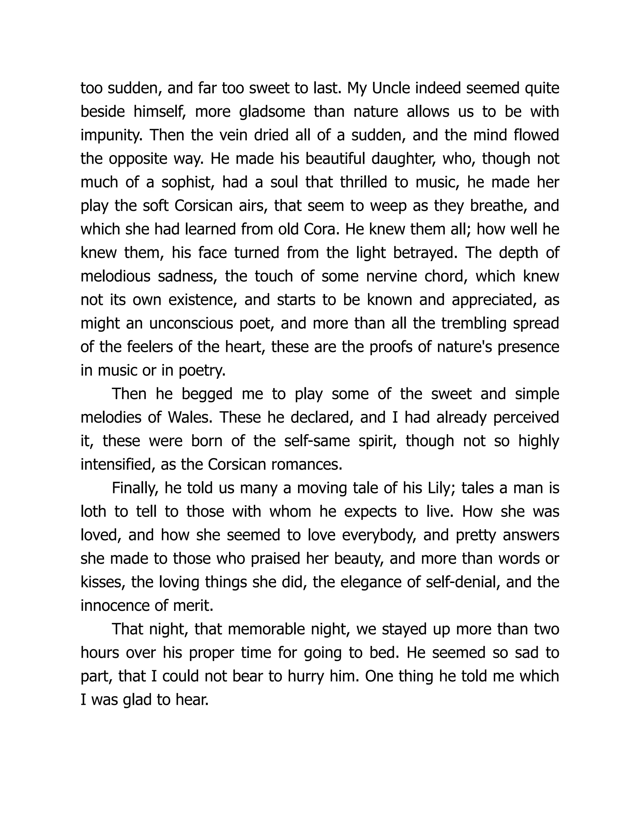 too sudden, and far too sweet to last. My Uncle indeed seemed quite
beside himself, more gladsome than nature allows us to be with
impunity. Then the vein dried all of a sudden, and the mind flowed
the opposite way. He made his beautiful daughter, who, though not
much of a sophist, had a soul that thrilled to music, he made her
play the soft Corsican airs, that seem to weep as they breathe, and
which she had learned from old Cora. He knew them all; how well he
knew them, his face turned from the light betrayed. The depth of
melodious sadness, the touch of some nervine chord, which knew
not its own existence, and starts to be known and appreciated, as
might an unconscious poet, and more than all the trembling spread
of the feelers of the heart, these are the proofs of nature's presence
in music or in poetry.
Then he begged me to play some of the sweet and simple
melodies of Wales. These he declared, and I had already perceived
it, these were born of the self-same spirit, though not so highly
intensified, as the Corsican romances.
Finally, he told us many a moving tale of his Lily; tales a man is
loth to tell to those with whom he expects to live. How she was
loved, and how she seemed to love everybody, and pretty answers
she made to those who praised her beauty, and more than words or
kisses, the loving things she did, the elegance of self-denial, and the
innocence of merit.
That night, that memorable night, we stayed up more than two
hours over his proper time for going to bed. He seemed so sad to
part, that I could not bear to hurry him. One thing he told me which
I was glad to hear.
 