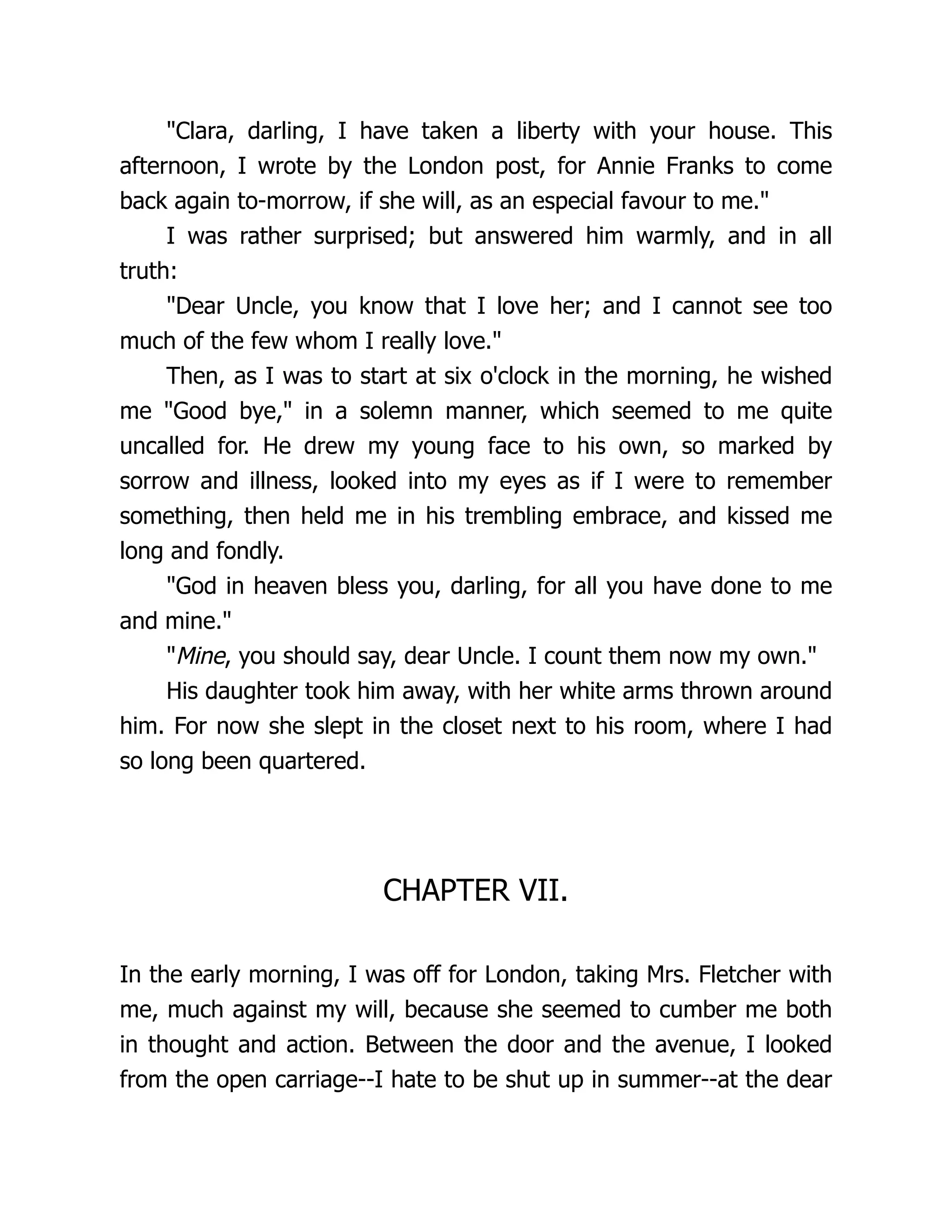 Clara, darling, I have taken a liberty with your house. This
afternoon, I wrote by the London post, for Annie Franks to come
back again to-morrow, if she will, as an especial favour to me.
I was rather surprised; but answered him warmly, and in all
truth:
Dear Uncle, you know that I love her; and I cannot see too
much of the few whom I really love.
Then, as I was to start at six o'clock in the morning, he wished
me Good bye, in a solemn manner, which seemed to me quite
uncalled for. He drew my young face to his own, so marked by
sorrow and illness, looked into my eyes as if I were to remember
something, then held me in his trembling embrace, and kissed me
long and fondly.
God in heaven bless you, darling, for all you have done to me
and mine.
Mine, you should say, dear Uncle. I count them now my own.
His daughter took him away, with her white arms thrown around
him. For now she slept in the closet next to his room, where I had
so long been quartered.
CHAPTER VII.
In the early morning, I was off for London, taking Mrs. Fletcher with
me, much against my will, because she seemed to cumber me both
in thought and action. Between the door and the avenue, I looked
from the open carriage--I hate to be shut up in summer--at the dear
 