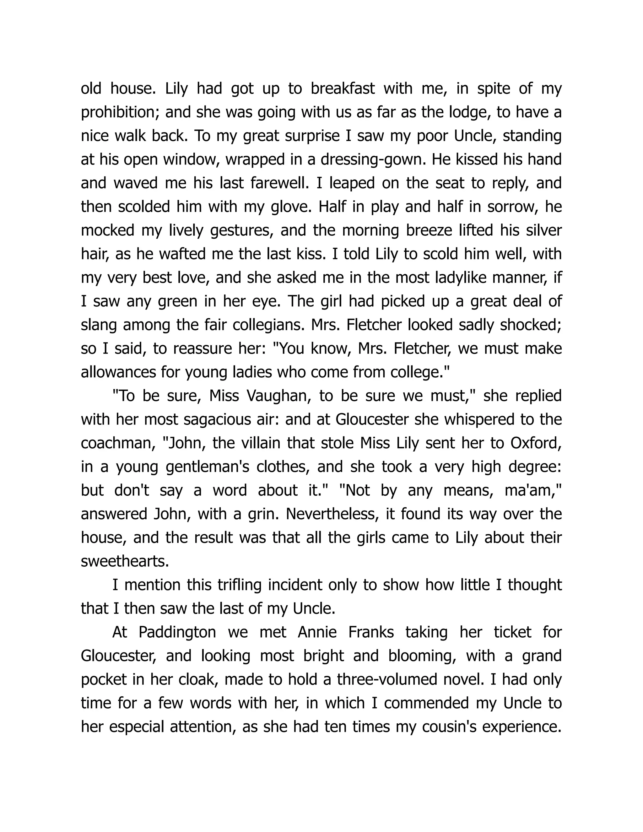 old house. Lily had got up to breakfast with me, in spite of my
prohibition; and she was going with us as far as the lodge, to have a
nice walk back. To my great surprise I saw my poor Uncle, standing
at his open window, wrapped in a dressing-gown. He kissed his hand
and waved me his last farewell. I leaped on the seat to reply, and
then scolded him with my glove. Half in play and half in sorrow, he
mocked my lively gestures, and the morning breeze lifted his silver
hair, as he wafted me the last kiss. I told Lily to scold him well, with
my very best love, and she asked me in the most ladylike manner, if
I saw any green in her eye. The girl had picked up a great deal of
slang among the fair collegians. Mrs. Fletcher looked sadly shocked;
so I said, to reassure her: You know, Mrs. Fletcher, we must make
allowances for young ladies who come from college.
To be sure, Miss Vaughan, to be sure we must, she replied
with her most sagacious air: and at Gloucester she whispered to the
coachman, John, the villain that stole Miss Lily sent her to Oxford,
in a young gentleman's clothes, and she took a very high degree:
but don't say a word about it. Not by any means, ma'am,
answered John, with a grin. Nevertheless, it found its way over the
house, and the result was that all the girls came to Lily about their
sweethearts.
I mention this trifling incident only to show how little I thought
that I then saw the last of my Uncle.
At Paddington we met Annie Franks taking her ticket for
Gloucester, and looking most bright and blooming, with a grand
pocket in her cloak, made to hold a three-volumed novel. I had only
time for a few words with her, in which I commended my Uncle to
her especial attention, as she had ten times my cousin's experience.
 