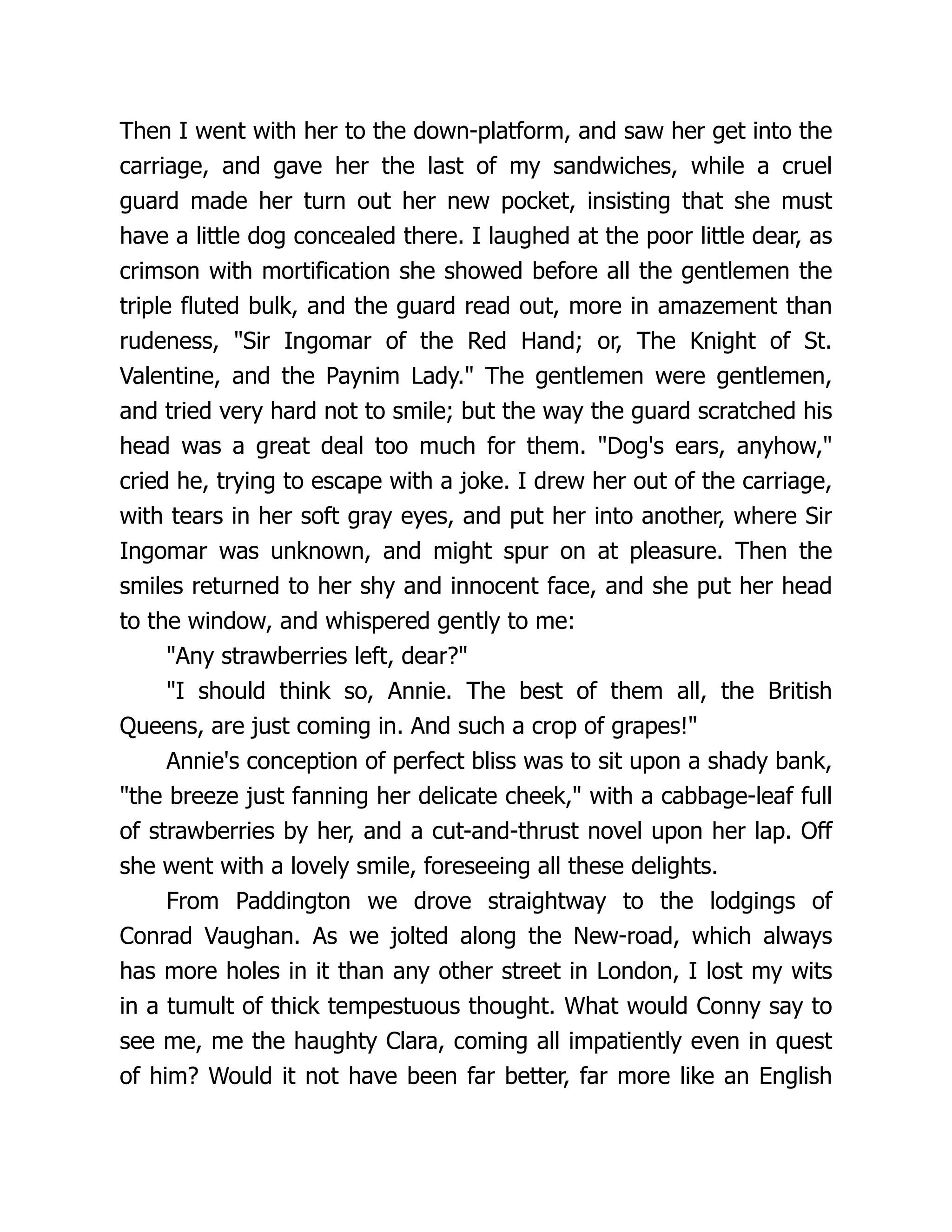 Then I went with her to the down-platform, and saw her get into the
carriage, and gave her the last of my sandwiches, while a cruel
guard made her turn out her new pocket, insisting that she must
have a little dog concealed there. I laughed at the poor little dear, as
crimson with mortification she showed before all the gentlemen the
triple fluted bulk, and the guard read out, more in amazement than
rudeness, Sir Ingomar of the Red Hand; or, The Knight of St.
Valentine, and the Paynim Lady. The gentlemen were gentlemen,
and tried very hard not to smile; but the way the guard scratched his
head was a great deal too much for them. Dog's ears, anyhow,
cried he, trying to escape with a joke. I drew her out of the carriage,
with tears in her soft gray eyes, and put her into another, where Sir
Ingomar was unknown, and might spur on at pleasure. Then the
smiles returned to her shy and innocent face, and she put her head
to the window, and whispered gently to me:
Any strawberries left, dear?
I should think so, Annie. The best of them all, the British
Queens, are just coming in. And such a crop of grapes!
Annie's conception of perfect bliss was to sit upon a shady bank,
the breeze just fanning her delicate cheek, with a cabbage-leaf full
of strawberries by her, and a cut-and-thrust novel upon her lap. Off
she went with a lovely smile, foreseeing all these delights.
From Paddington we drove straightway to the lodgings of
Conrad Vaughan. As we jolted along the New-road, which always
has more holes in it than any other street in London, I lost my wits
in a tumult of thick tempestuous thought. What would Conny say to
see me, me the haughty Clara, coming all impatiently even in quest
of him? Would it not have been far better, far more like an English
 