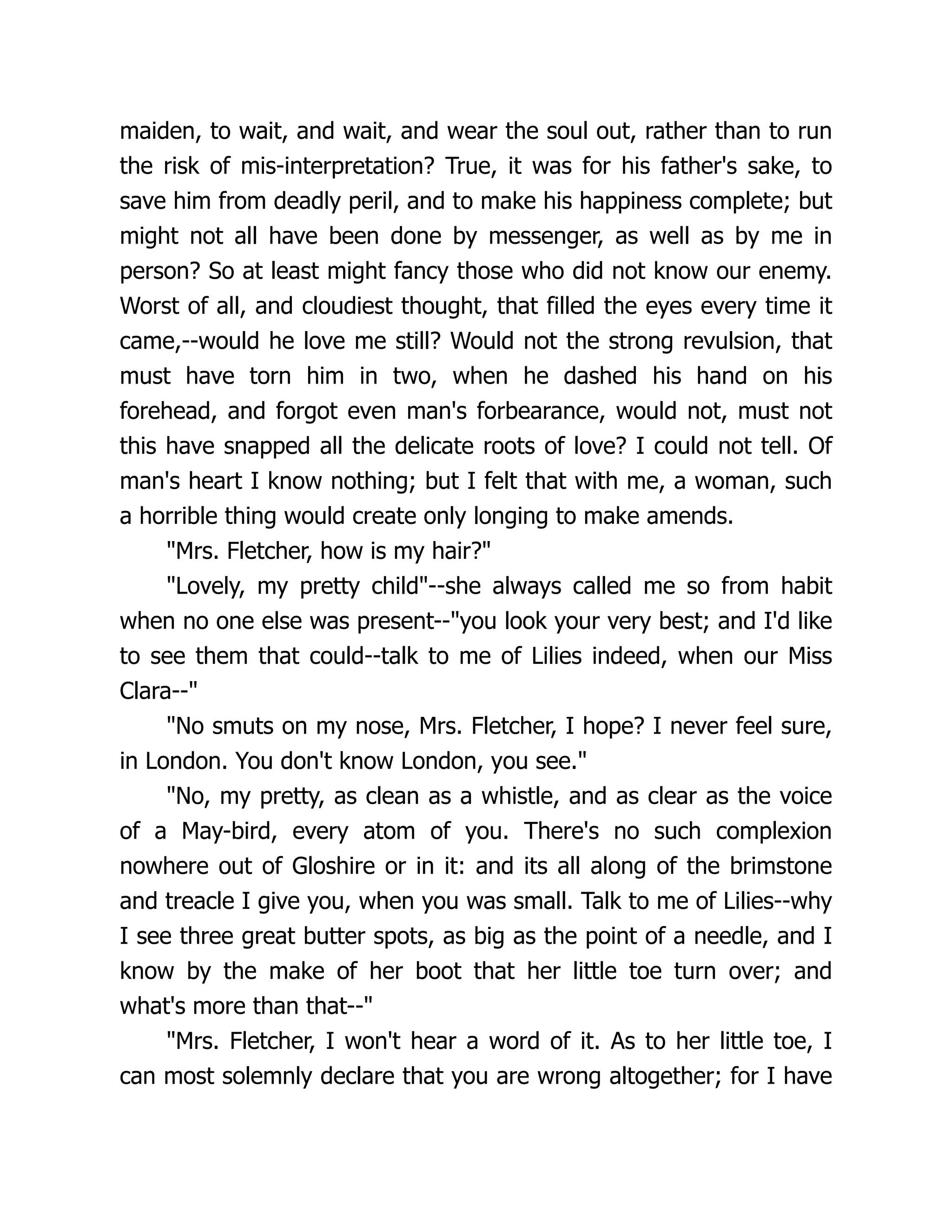 maiden, to wait, and wait, and wear the soul out, rather than to run
the risk of mis-interpretation? True, it was for his father's sake, to
save him from deadly peril, and to make his happiness complete; but
might not all have been done by messenger, as well as by me in
person? So at least might fancy those who did not know our enemy.
Worst of all, and cloudiest thought, that filled the eyes every time it
came,--would he love me still? Would not the strong revulsion, that
must have torn him in two, when he dashed his hand on his
forehead, and forgot even man's forbearance, would not, must not
this have snapped all the delicate roots of love? I could not tell. Of
man's heart I know nothing; but I felt that with me, a woman, such
a horrible thing would create only longing to make amends.
Mrs. Fletcher, how is my hair?
Lovely, my pretty child--she always called me so from habit
when no one else was present--you look your very best; and I'd like
to see them that could--talk to me of Lilies indeed, when our Miss
Clara--
No smuts on my nose, Mrs. Fletcher, I hope? I never feel sure,
in London. You don't know London, you see.
No, my pretty, as clean as a whistle, and as clear as the voice
of a May-bird, every atom of you. There's no such complexion
nowhere out of Gloshire or in it: and its all along of the brimstone
and treacle I give you, when you was small. Talk to me of Lilies--why
I see three great butter spots, as big as the point of a needle, and I
know by the make of her boot that her little toe turn over; and
what's more than that--
Mrs. Fletcher, I won't hear a word of it. As to her little toe, I
can most solemnly declare that you are wrong altogether; for I have
 