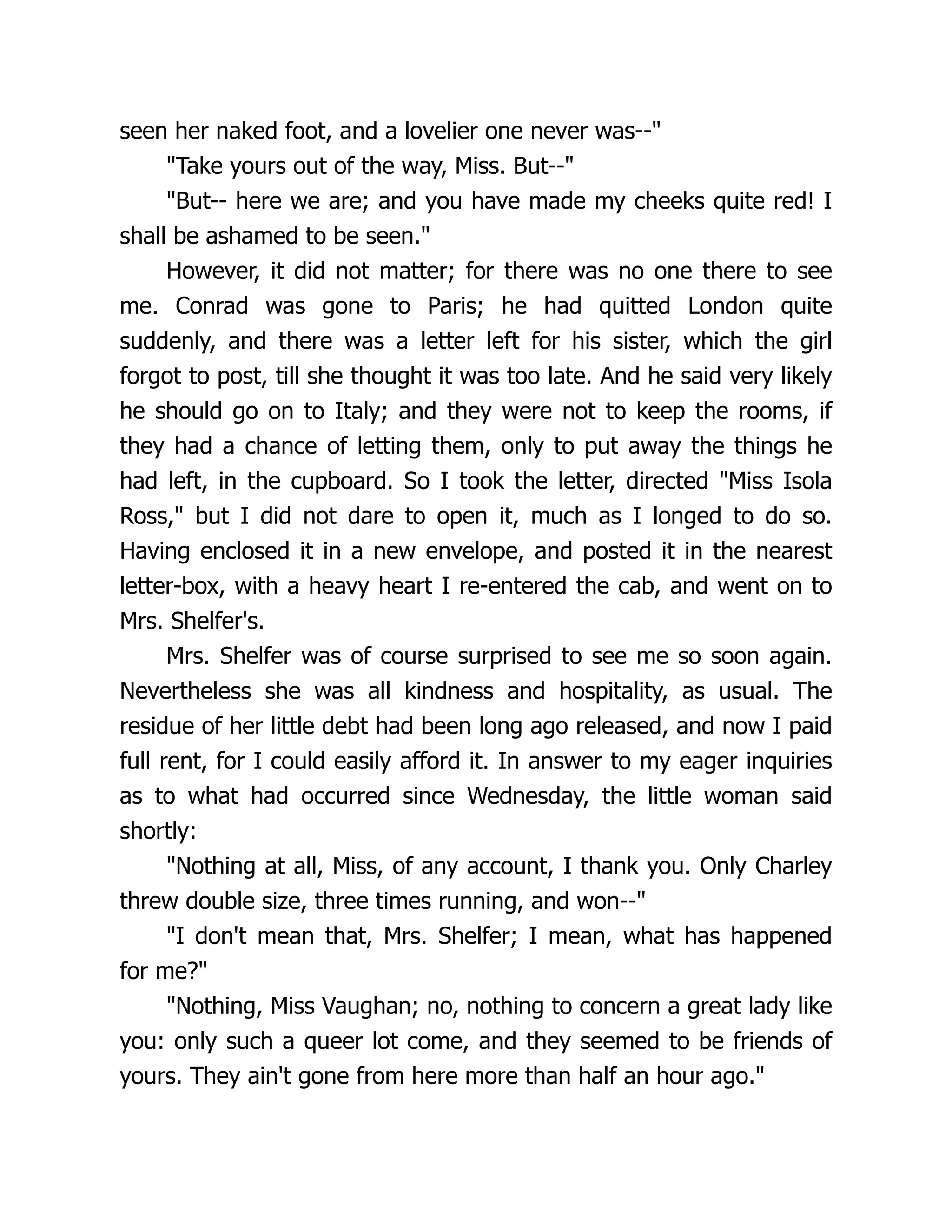 seen her naked foot, and a lovelier one never was--
Take yours out of the way, Miss. But--
But-- here we are; and you have made my cheeks quite red! I
shall be ashamed to be seen.
However, it did not matter; for there was no one there to see
me. Conrad was gone to Paris; he had quitted London quite
suddenly, and there was a letter left for his sister, which the girl
forgot to post, till she thought it was too late. And he said very likely
he should go on to Italy; and they were not to keep the rooms, if
they had a chance of letting them, only to put away the things he
had left, in the cupboard. So I took the letter, directed Miss Isola
Ross, but I did not dare to open it, much as I longed to do so.
Having enclosed it in a new envelope, and posted it in the nearest
letter-box, with a heavy heart I re-entered the cab, and went on to
Mrs. Shelfer's.
Mrs. Shelfer was of course surprised to see me so soon again.
Nevertheless she was all kindness and hospitality, as usual. The
residue of her little debt had been long ago released, and now I paid
full rent, for I could easily afford it. In answer to my eager inquiries
as to what had occurred since Wednesday, the little woman said
shortly:
Nothing at all, Miss, of any account, I thank you. Only Charley
threw double size, three times running, and won--
I don't mean that, Mrs. Shelfer; I mean, what has happened
for me?
Nothing, Miss Vaughan; no, nothing to concern a great lady like
you: only such a queer lot come, and they seemed to be friends of
yours. They ain't gone from here more than half an hour ago.
 