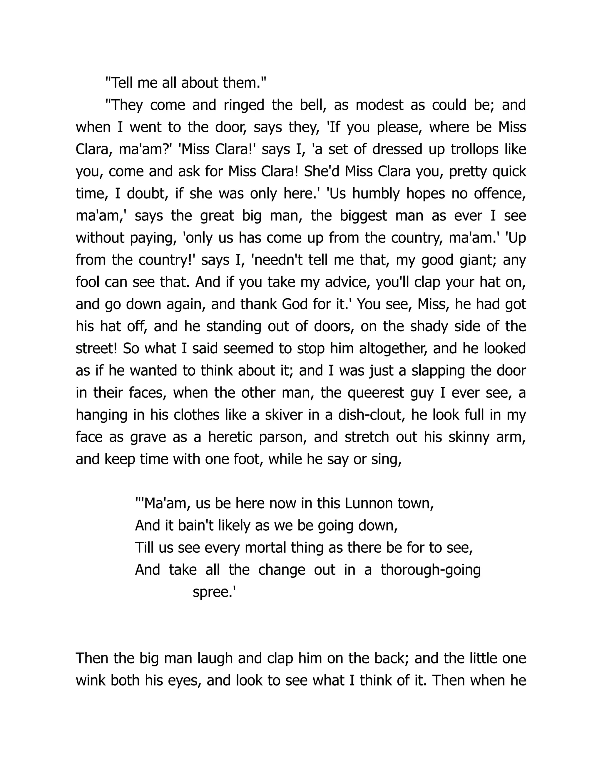 Tell me all about them.
They come and ringed the bell, as modest as could be; and
when I went to the door, says they, 'If you please, where be Miss
Clara, ma'am?' 'Miss Clara!' says I, 'a set of dressed up trollops like
you, come and ask for Miss Clara! She'd Miss Clara you, pretty quick
time, I doubt, if she was only here.' 'Us humbly hopes no offence,
ma'am,' says the great big man, the biggest man as ever I see
without paying, 'only us has come up from the country, ma'am.' 'Up
from the country!' says I, 'needn't tell me that, my good giant; any
fool can see that. And if you take my advice, you'll clap your hat on,
and go down again, and thank God for it.' You see, Miss, he had got
his hat off, and he standing out of doors, on the shady side of the
street! So what I said seemed to stop him altogether, and he looked
as if he wanted to think about it; and I was just a slapping the door
in their faces, when the other man, the queerest guy I ever see, a
hanging in his clothes like a skiver in a dish-clout, he look full in my
face as grave as a heretic parson, and stretch out his skinny arm,
and keep time with one foot, while he say or sing,
'Ma'am, us be here now in this Lunnon town,
And it bain't likely as we be going down,
Till us see every mortal thing as there be for to see,
And take all the change out in a thorough-going
spree.'
Then the big man laugh and clap him on the back; and the little one
wink both his eyes, and look to see what I think of it. Then when he
 