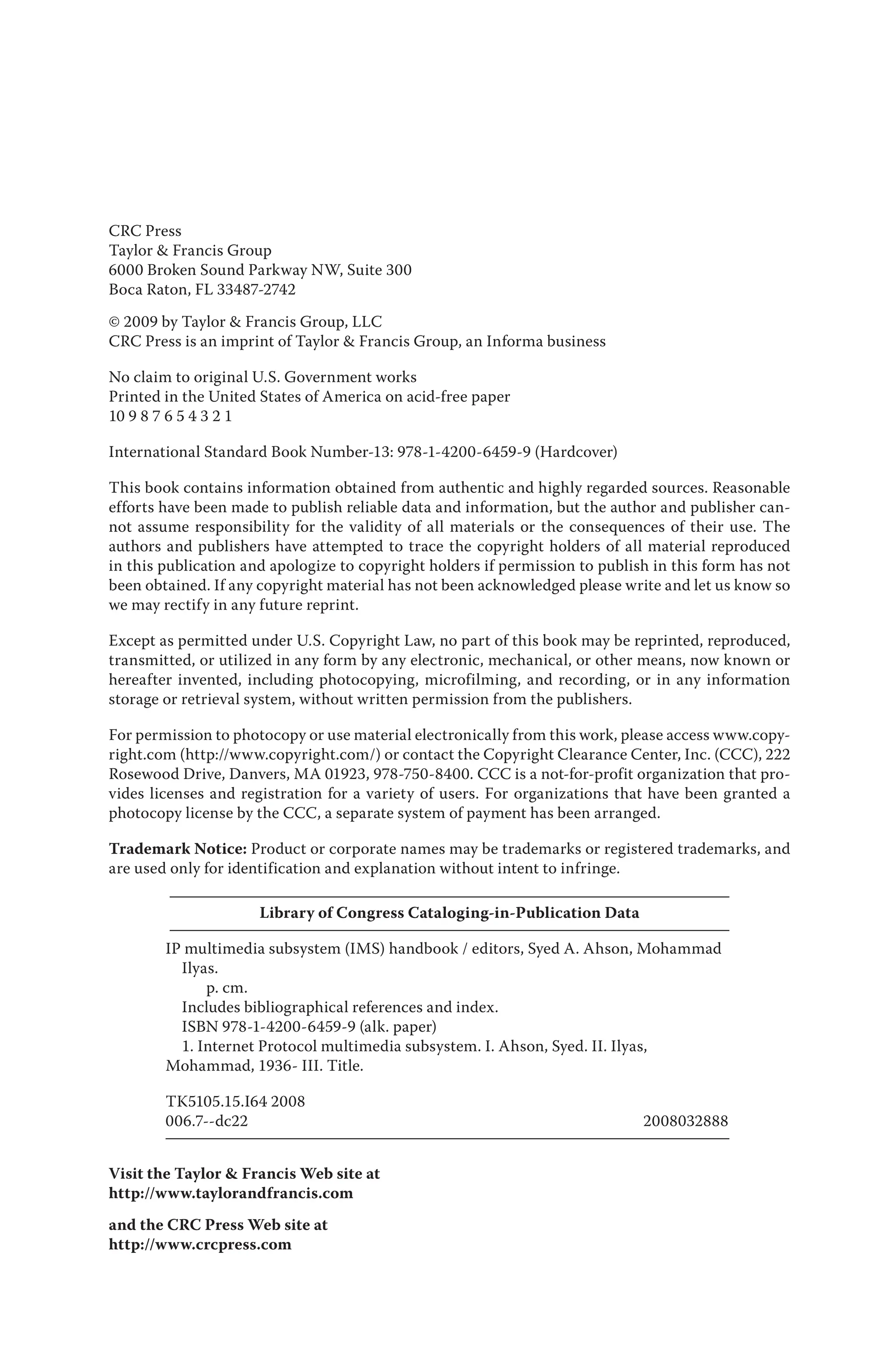 CRC Press
Taylor & Francis Group
6000 Broken Sound Parkway NW, Suite 300
Boca Raton, FL 33487‑2742
© 2009 by Taylor & Francis Group, LLC
CRC Press is an imprint of Taylor & Francis Group, an Informa business
No claim to original U.S. Government works
Printed in the United States of America on acid‑free paper
10 9 8 7 6 5 4 3 2 1
International Standard Book Number‑13: 978‑1‑4200‑6459‑9 (Hardcover)
This book contains information obtained from authentic and highly regarded sources. Reasonable
efforts have been made to publish reliable data and information, but the author and publisher can‑
not assume responsibility for the validity of all materials or the consequences of their use. The
authors and publishers have attempted to trace the copyright holders of all material reproduced
in this publication and apologize to copyright holders if permission to publish in this form has not
been obtained. If any copyright material has not been acknowledged please write and let us know so
we may rectify in any future reprint.
Except as permitted under U.S. Copyright Law, no part of this book may be reprinted, reproduced,
transmitted, or utilized in any form by any electronic, mechanical, or other means, now known or
hereafter invented, including photocopying, microfilming, and recording, or in any information
storage or retrieval system, without written permission from the publishers.
For permission to photocopy or use material electronically from this work, please access www.copy‑
right.com (http://www.copyright.com/) or contact the Copyright Clearance Center, Inc. (CCC), 222
Rosewood Drive, Danvers, MA 01923, 978‑750‑8400. CCC is a not‑for‑profit organization that pro‑
vides licenses and registration for a variety of users. For organizations that have been granted a
photocopy license by the CCC, a separate system of payment has been arranged.
Trademark Notice: Product or corporate names may be trademarks or registered trademarks, and
are used only for identification and explanation without intent to infringe.
Library of Congress Cataloging‑in‑Publication Data
IP multimedia subsystem (IMS) handbook / editors, Syed A. Ahson, Mohammad
Ilyas.
p. cm.
Includes bibliographical references and index.
ISBN 978‑1‑4200‑6459‑9 (alk. paper)
1. Internet Protocol multimedia subsystem. I. Ahson, Syed. II. Ilyas,
Mohammad, 1936‑ III. Title.
TK5105.15.I64 2008
006.7‑‑dc22 2008032888
Visit the Taylor & Francis Web site at
http://www.taylorandfrancis.com
and the CRC Press Web site at
http://www.crcpress.com
 
