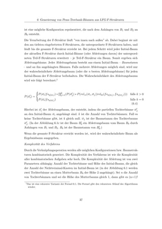 6 Generierung von Penn-Treebank-Bäumen aus LFG-F-Strukturen
ist eine mögliche Konﬁguration repräsentiert, die nach dem Anhängen von B1 und B2 an
B0 entsteht.
Die Verarbeitung der F-Struktur läuft ”von innen nach außen” ab. Dabei beginnt sie mit
den am tiefsten eingebetteten F-Strukturen, die untergeordnete F-Strukturen haben, und
läuft bis die gesamte F-Struktur erreicht ist. Bei jedem Schritt wird jeder Initial-Baum
der aktuellen F-Struktur durch Initial-Bäume (oder Ableitungen davon) der untergeord-
neten Teil-F-Strukturen erweitert – je Teil-F-Struktur ein Baum. Somit ergeben sich
Ableitungsbäume. Jeder Ableitungsbaum besteht aus einem Initial-Baum – Baumstamm
– und an ihn angehängten Bäumen. Falls mehrere Ableitungen möglich sind, wird nur
der wahrscheinlichste Ableitungsbaum (oder die n besten Ableitungsbäume) für jeden
Initial-Baum der F-Struktur beibehalten. Die Wahrscheinlichkeit des Ableitungsbaums
wird wie folgt berechnet:1
P(iti) =



P(iti|fsφ(iti)) ∗ k
j=1(P(itj) ∗ P(relcs(iti, itj)|relds(fsφ(iti), fsφ(itj)))) falls k > 0
P(iti|fsφ(iti)) falls k = 0
(6.4)
Hierbei ist iti der Ableitungsbaum, der entsteht, indem die partiellen Tochterbäume itj
an den Initial-Baum iti angehängt sind. k ist die Anzahl von Tochterbäumen. Fall es
keine Tochterbäume gibt, ist k gleich null. itj ist der Baumstamm des Tochterbaums
itj. (In der Abbildung 6.1c ist der Baum B0 ein Ableitungsbaum vom Baum B0 durch
Anhängen von B1 und B2. B0 ist der Baumstamm von B0.)
Wenn die gesamte F-Struktur erreicht worden ist, wird der wahrscheinlichste Baum als
Ergebnisbaum ausgegeben.
Komplexität des Verfahrens
Durch die Verknüpfungsoperation werden alle möglichen Konﬁgurationen bzw. Baumstruk-
turen kombinatorisch generiert. Die Komplexität des Verfahrens ist wie die Komplexität
aller kombinatorischen Aufgaben sehr hoch. Die Komplexität der Ableitung ist von zwei
Parametern abhängig: Anzahl der Tochterbäume und Höhe des Initial-Baums, die gleich
der Anzahl der Nichtterminal-Knoten im Initial-Baum ist (in der Abbildung 6.1 werden
zwei Tochterbäume an einen Mutterbaum B0 der Höhe 2 angehängt). Sei n die Anzahl
von Tochterbäumen und sei die Höhe des Mutterbaums gleich 1, dann gibt es (n+1)!
1
Das ist eine rekursive Variante der Formel 6.1. Die Formel gibt den rekursiven Ablauf des Algorithmus
wieder.
37
 