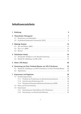 Inhaltsverzeichnis
1 Einleitung 4
2 Theoretischer Hintergrund 7
2.1 Konstituenz und Dependenz . . . . . . . . . . . . . . . . . . . . . . . . . . 7
2.2 Lexikalisch-Funktionale Grammatik (LFG) . . . . . . . . . . . . . . . . . 9
3 Bisherige Ansätze 14
3.1 Xia und Palmer (2001) . . . . . . . . . . . . . . . . . . . . . . . . . . . . . 14
3.2 Xia et al. (2009) . . . . . . . . . . . . . . . . . . . . . . . . . . . . . . . . 19
3.3 Resume . . . . . . . . . . . . . . . . . . . . . . . . . . . . . . . . . . . . . 22
4 Statistischer Ansatz 24
4.1 Statistische Verfahren in der Sprachverarbeitung . . . . . . . . . . . . . . 24
4.2 Modell für Abbildung von DS in KS . . . . . . . . . . . . . . . . . . . . . 25
5 Daten: LFG-Korpus 28
6 Generierung von Penn-Treebank-Bäumen aus LFG-F-Strukturen 33
6.1 Modell für Abbildung von LFG-F-Strukturen in Penn-Treebank-Bäume . 33
6.2 Algorithmus . . . . . . . . . . . . . . . . . . . . . . . . . . . . . . . . . . . 36
7 Experimente und Ergebnisse 39
7.1 Evaluierungsmetriken . . . . . . . . . . . . . . . . . . . . . . . . . . . . . 39
7.1.1 Problem der Evaluierung von Konstituentenstrukturen . . . . . . 39
7.1.2 Leaf-Ancestor-Evaluierung (LA) . . . . . . . . . . . . . . . . . . . 40
7.1.3 Dominanz-Präzendenz-Relationen-Evaluierung (DPR) . . . . . . . 42
7.2 Daten und Vorverarbeitung . . . . . . . . . . . . . . . . . . . . . . . . . . 43
7.3 Experimente . . . . . . . . . . . . . . . . . . . . . . . . . . . . . . . . . . 45
7.3.1 Ermittlung der Initial-Bäume für F-Strukturen . . . . . . . . . . . 45
7.3.2 Generierung von Konstituentenbäumen . . . . . . . . . . . . . . . 50
v
 