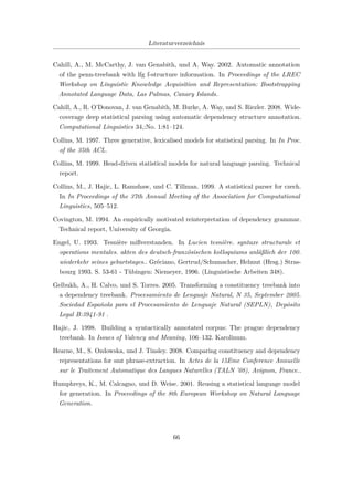 Literaturverzeichnis
Cahill, A., M. McCarthy, J. van Genabith, und A. Way. 2002. Automatic annotation
of the penn-treebank with lfg f-structure information. In Proceedings of the LREC
Workshop on Linguistic Knowledge Acquisition and Representation: Bootstrapping
Annotated Language Data, Las Palmas, Canary Islands.
Cahill, A., R. O’Donovan, J. van Genabith, M. Burke, A. Way, und S. Riezler. 2008. Wide-
coverage deep statistical parsing using automatic dependency structure annotation.
Computational Linguistics 34,:No. 1:81–124.
Collins, M. 1997. Three generative, lexicalised models for statistical parsing. In In Proc.
of the 35th ACL.
Collins, M. 1999. Head-driven statistical models for natural language parsing. Technical
report.
Collins, M., J. Hajic, L. Ramshaw, und C. Tillman. 1999. A statistical parser for czech.
In In Proceedings of the 37th Annual Meeting of the Association for Computational
Linguistics, 505–512.
Covington, M. 1994. An empirically motivated reinterpretation of dependency grammar.
Technical report, University of Georgia.
Engel, U. 1993. Tesnière mißverstanden. In Lucien tesnière. syntaxe structurale et
operations mentales. akten des deutsch-französischen kolloquiums anläßlich der 100.
wiederkehr seines geburtstages.. Gréciano, Gertrud/Schumacher, Helmut (Hrsg.) Stras-
bourg 1993. S. 53-61 - Tübingen: Niemeyer, 1996. (Linguistische Arbeiten 348).
Gelbukh, A., H. Calvo, und S. Torres. 2005. Transforming a constituency treebank into
a dependency treebank. Procesamiento de Lenguaje Natural, N 35, September 2005.
Sociedad Española para el Procesamiento de Lenguaje Natural (SEPLN), Depósito
Legal B:3941-91 .
Hajic, J. 1998. Building a syntactically annotated corpus: The prague dependency
treebank. In Issues of Valency and Meaning, 106–132. Karolinum.
Hearne, M., S. Ozdowska, und J. Tinsley. 2008. Comparing constituency and dependency
representations for smt phrase-extraction. In Actes de la 15Eme Conference Annuelle
sur le Traitement Automatique des Langues Naturelles (TALN ’08), Avignon, France..
Humphreys, K., M. Calcagno, und D. Weise. 2001. Reusing a statistical language model
for generation. In Proceedings of the 8th European Workshop on Natural Language
Generation.
66
 