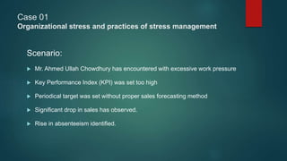 Case 01
Organizational stress and practices of stress management
Scenario:
 Mr. Ahmed Ullah Chowdhury has encountered with excessive work pressure
 Key Performance Index (KPI) was set too high
 Periodical target was set without proper sales forecasting method
 Significant drop in sales has observed.
 Rise in absenteeism identified.
 