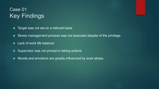 Case 01
Key Findings
 Target was not set on a rational basis
 Stress management process was not executed despite of the privilege
 Lack of work life balance
 Supervisor was not prompt in taking actions
 Moods and emotions are greatly influenced by work stress.
 