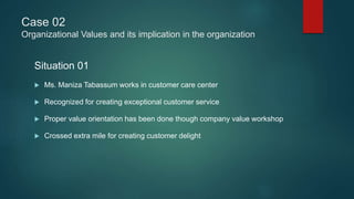 Case 02
Organizational Values and its implication in the organization
Situation 01
 Ms. Maniza Tabassum works in customer care center
 Recognized for creating exceptional customer service
 Proper value orientation has been done though company value workshop
 Crossed extra mile for creating customer delight
 
