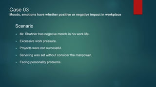 Case 03
Moods, emotions have whether positive or negative impact in workplace
Scenario
 Mr. Shahriar has negative moods in his work life.
 Excessive work pressure.
 Projects were not successful.
 Servicing was set without consider the manpower.
 Facing personality problems.
 
