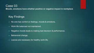 Case 03
Moods, emotions have whether positive or negative impact in workplace
Key Findings
 No one has control on feelings, moods & emotions.
 Work life balanced not maintained.
 Negative moods leads to making bad decision & performance.
 Behavioral change.
 Leaves are necessary for healthy work life.
 