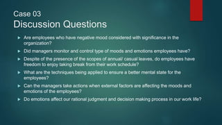 Case 03
Discussion Questions
 Are employees who have negative mood considered with significance in the
organization?
 Did managers monitor and control type of moods and emotions employees have?
 Despite of the presence of the scopes of annual/ casual leaves, do employees have
freedom to enjoy taking break from their work schedule?
 What are the techniques being applied to ensure a better mental state for the
employees?
 Can the managers take actions when external factors are affecting the moods and
emotions of the employees?
 Do emotions affect our rational judgment and decision making process in our work life?
 