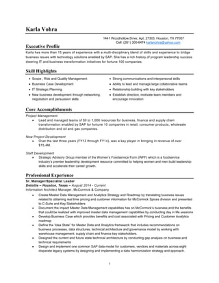 1 
Karla Vohra 
1441 Woodhollow Drive; Apt: 27303, Houston, TX 77057 
Cell: (281) 300-6474 karlavohra@yahoo.com 
Executive Profile 
Karla has more than 15 years of experience with a multi -disciplinary blend of skills and experience to bridge 
business issues with technology solutions enabled by SAP. She has a rich history of program leadership success 
steering IT and business transformation initiatives for fortune 100 companies. 
Skill Highlights 
 Scope , Risk and Quality Management  Strong communications and interpersonal skills 
 Business Case Development  Ability to lead and manage large collaborative teams 
 IT Strategic Planning  Relationship building with key stakeholders 
 New business development through networking, 
negotiation and persuasion skills 
 Establish direction, motivate team members and 
encourage innovation 
Core Accomplishments 
Project Management 
 Lead and managed teams of 50 to 1,000 resources for business, finance and supply chain 
transformation enabled by SAP for fortune 10 companies in retail, consumer products, wholesale 
distribution and oil and gas companies. 
New Project Development 
 Over the last three years (FY12 through FY14), was a key player in bringing in revenue of over 
$15.4M. 
Staff Development 
 Strategic Advisory Group member of the Women’s Foodservice Form (WFF) which is a foodservice 
industry’s premier leadership development resource committed to helping women and men build leadership 
skills and accelerate their career growth. 
Professional Experience 
Sr. Manager/Specialist Leader 
Deloitte – Houston, Texas – August 2014 - Current 
Information Architect Manager, McCormick & Company 
 Create Master Data Management and Analytics Strategy and Roadmap by translating business issues 
related to obtaining real time pricing and customer information for McCormick Spices division and presented 
to C-Suite and Key Stakeholders 
 Document the impact Master Data Management capabilities has on McCormick’s business and the benefits 
that could be realized with improved master data management capabilities by conducting day in life sessions 
 Develop Business Case which provides benefits and cost associated with Pricing and Customer Analytics 
roadmap 
 Define the ‘Idea State” for Master Data and Analytics framework that includes recommendations on 
business processes, data structures, technical architecture and governance model by working with 
warehouse management, supply chain and finance key stakeholders. 
 Designed the current and future state technical architecture by conducting gap analysis on business and 
technical requirements 
 Design and implement one common SAP data model for customers, vendors and materials across eight 
disparate legacy systems by designing and implementing a data harmonization strategy and approach. 
 
