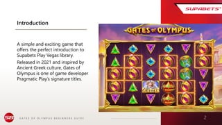 G A T E S O F O L Y M P U S B E G I N N E R S G U I D E 2
Introduction
A simple and exciting game that
offers the perfect introduction to
Supabets Play Vegas library.
Released in 2021 and inspired by
Ancient Greek culture, Gates of
Olympus is one of game developer
Pragmatic Play’s signature titles.
 
