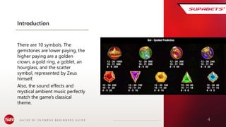 G A T E S O F O L Y M P U S B E G I N N E R S G U I D E 4
Introduction
There are 10 symbols. The
gemstones are lower paying, the
higher paying are a golden
crown, a gold ring, a goblet, an
hourglass, and the scatter
symbol, represented by Zeus
himself.
Also, the sound effects and
mystical ambient music perfectly
match the game's classical
theme.
 