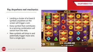G A T E S O F O L Y M P U S B E G I N N E R S G U I D E 6
Pay Anywhere reel mechanics
• Landing a cluster of at least 8
symbols anywhere on the
screen will trigger a win.
• Every symbol that contributes
to a winning combination will
vanish from the reels.
• New symbols will drop in and
potentially trigger more wins
from a single spin.
 