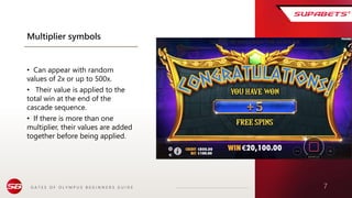 G A T E S O F O L Y M P U S B E G I N N E R S G U I D E 7
Multiplier symbols
• Can appear with random
values of 2x or up to 500x.
• Their value is applied to the
total win at the end of the
cascade sequence.
• If there is more than one
multiplier, their values are added
together before being applied.
 