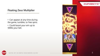 G A T E S O F O L Y M P U S B E G I N N E R S G U I D E 8
Floating Zeus Multiplier
• Can appear at any time during
the game, tumbles, or free spins.
• Could boost your win up to
5000x your bet.
 