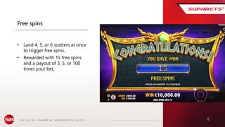 G A T E S O F O L Y M P U S B E G I N N E R S G U I D E 9
Free spins
• Land 4, 5, or 6 scatters at once
to trigger free spins.
• Rewarded with 15 free spins
and a payout of 3, 5, or 100
times your bet.
 