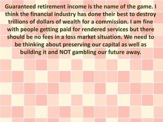 Guaranteed retirement income is the name of the game. I
think the financial industry has done their best to destroy
 trillions of dollars of wealth for a commission. I am fine
 with people getting paid for rendered services but there
 should be no fees in a loss market situation. We need to
    be thinking about preserving our capital as well as
       building it and NOT gambling our future away.
 