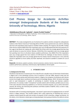 74 Asian Journal of Social Science and Management Technology
Asian Journal of Social Science and Management Technology
ISSN: 2313-7410
Volume 2 Issue 3, May-June, 2020
Available at www.ajssmt.com
----------------------------------------------------------------------------------------------------------------
Cell Phones Usage for Academic Activities
amongst Undergraduate Students of the Federal
University of Technology, Minna, Nigeria
Abdulhameed Kayode Agboola1
, Amoto Ezekiel Sunday2
1,2
Department of Information and Media Technology, School of Information and Communication Technology,
Federal University of Technology, Minna, Nigeria.
ABSTRACT : This study investigated the use of cell phones for academic activities amongst the undergraduate
students of the Federal University of Technology Minna (FUTM). Survey questionnaire was used for collecting
data from 379 respondents drawn based on stratified random sampling. The response rate was 99%. Findings
show that the majority 246(65.6%) of the respondents were very strongly agreed that they have awareness on
the usage of cell phones for making calls, while 224(59.7%) of them were very strongly agreed that they have
used cell phones to access the Internet. Whereas, 122(32.5%) of the respondents were very strongly agreed
that spending more time on cell phone reduces academic performance. Also 209(55.7%) of the respondents
were very strongly agreed that most students of FUTM faced the challenges of slow Internet connection,
252(67.2%) respondents were very strongly agreed that the wireless Internet infrastructure in the university
should be upgraded to ensure quality and faster download, and should be available to students for use all
times.
Keywords : Cell phone, academic activities, internet connection, wireless internet, internet infrastructure,
academic performance, awareness, internet access, high broadband, internet speed
-------------------------------------------------------------------------------------------------------------------------------------------------
1. INTRODUCTION
1.1 Background of the Study
Cell phones have become an essential part of our daily life and a valuable means of information dissemination
in Nigeria and in most developing countries since its evolution in the late 1990s. Research shows that cell
phones are majorly used by youth particularly students. In Nigeria, the emergence of cell phones with Internet
services has brought about a profound and diverse pool of knowledge (Mojaye, 2015). Cell phone technology
with its rapid development is capable of contributing to students’ learning and improves academic
performance. For example, modern “smartphones” provide students with immediate, portable access to many
of the same education-enhancing capabilities as an Internet-connected computer, such as online information
retrieval, file sharing, and interacting with professors and fellow students (Tao&Yeh, 2013, as cited in Lepp,
Barkley & Karpinski, 2015).
Cell phones with its increasing computing power, now present a great avenue for engaging learners on and off
school or college campuses. They provide students with a great opportunity of extending their access to
academic content beyond the walls and corridors of campuses of their universities, colleges and libraries. On
the whole, a lot of education-related apps are being developed, hence giving cell phones the ability to retrieve
 