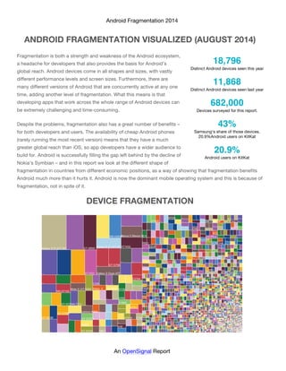 Android Fragmentation 2014
An OpenSignal Report
ANDROID FRAGMENTATION VISUALIZED (AUGUST 2014)
Fragmentation is both a strength and weakness of the Android ecosystem,
a headache for developers that also provides the basis for Android’s
global reach. Android devices come in all shapes and sizes, with vastly
different performance levels and screen sizes. Furthermore, there are
many different versions of Android that are concurrently active at any one
time, adding another level of fragmentation. What this means is that
developing apps that work across the whole range of Android devices can
be extremely challenging and time-consuming.
Despite the problems, fragmentation also has a great number of benefits –
for both developers and users. The availability of cheap Android phones
(rarely running the most recent version) means that they have a much
greater global reach than iOS, so app developers have a wider audience to
build for. Android is successfully filling the gap left behind by the decline of
Nokia’s Symbian – and in this report we look at the different shape of
fragmentation in countries from different economic positions, as a way of showing that fragmentation benefits
Android much more than it hurts it. Android is now the dominant mobile operating system and this is because of
fragmentation, not in spite of it.
DEVICE FRAGMENTATION
18,796
Distinct Android devices seen this year
11,868
Distinct Android devices seen last year
682,000
Devices surveyed for this report.
43%
Samsung's share of those devices.
20.9%Android users on KitKat
20.9%
Android users on KitKat
 