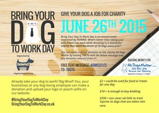 Organised by
JUNE 26TH
2015
GIVE YOUR DOG A JOB FOR CHARITY
#BringYourDogToWorkDay
BringYourDogToWorkDay.co.uk
Bring Your Dog To Work Day is an annual event
organised by HOWND. What’s better than taking your
best friend into work while donating to a wonderful
charity that saves hundreds of UK dogs every year?
You can make a direct donation to the charity All Dogs
Matter by texting 70070 with the below message and
any donation amount from £1.
FREE TEXT MESSAGE: ADMS23 £5
T0: 70070
Already take your dog to work? Big Woof! You, your
businesses or any dog-loving employee can make a
donation and upload your logo or pooch selfie on
our website.
£2 = could be used for food or treats
for one day.
£10 = is enough to buy bedding.
£250 = can cover vet bills to treat
injuries to dogs that are taken into
care.
RAISING MONEY FOR
dogslovehownd.com
tm
Registered Charity no: 1132883
 
