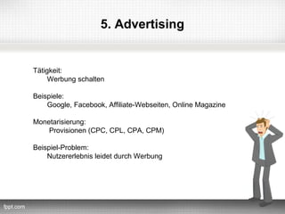 5. Advertising


Tätigkeit:
     Werbung schalten

Beispiele:
    Google, Facebook, Affiliate-Webseiten, Online Magazine

Monetarisierung:
    Provisionen (CPC, CPL, CPA, CPM)

Beispiel-Problem:
    Nutzererlebnis leidet durch Werbung
 