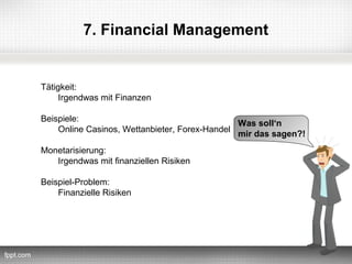 7. Financial Management


Tätigkeit:
     Irgendwas mit Finanzen

Beispiele:
                                               Was soll‘n
    Online Casinos, Wettanbieter, Forex-Handel
                                               mir das sagen?!
Monetarisierung:
   Irgendwas mit finanziellen Risiken

Beispiel-Problem:
    Finanzielle Risiken
 