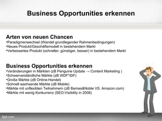 Business Opportunities erkennen


Arten von neuen Chancen
•Paradigmenwechsel (Wandel grundlegender Rahmenbedingungen)
•Neues Produkt/Geschäftsmodell in bestehendem Markt
•Verbessertes Produkt (schneller, günstiger, besser) in bestehendem Markt



Business Opportunities erkennen
•Veränderungen in Märkten (zB Penguine Update → Content Marketing )
•Schwerverständliche Märkte (zB WDF*IDF)
•Große Märkte (zB Online-Handel)
•Schnell wachsende Märkte (zB Mobile)
•Märkte mit unflexiblen Teilnehmern (zB Barnes&Noble VS. Amazon.com)
•Märkte mit wenig Konkurrenz (SEO-Visibility in 2008)
 